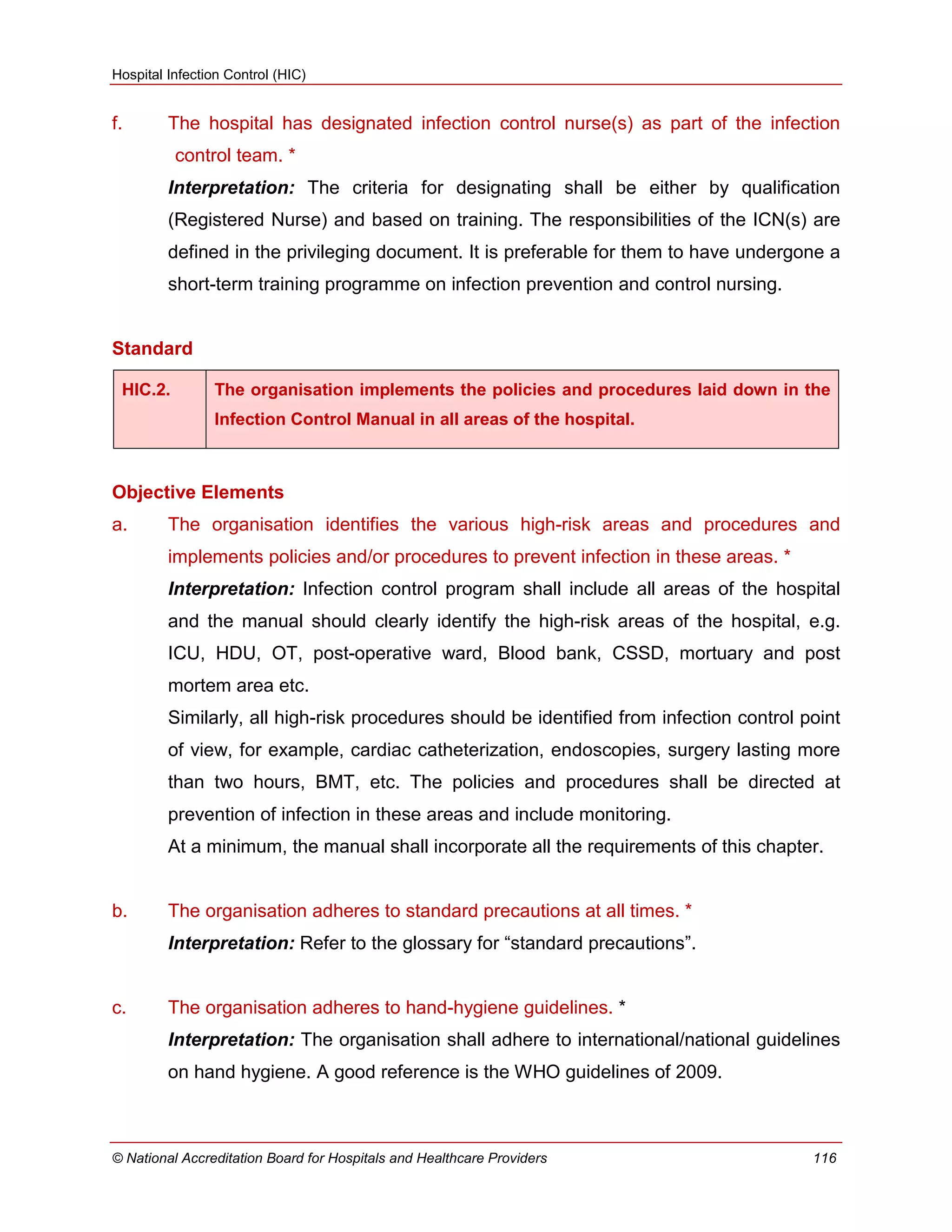 Hospital Infection Control (HIC)
© National Accreditation Board for Hospitals and Healthcare Providers 116
f. The hospital has designated infection control nurse(s) as part of the infection
control team. *
Interpretation: The criteria for designating shall be either by qualification
(Registered Nurse) and based on training. The responsibilities of the ICN(s) are
defined in the privileging document. It is preferable for them to have undergone a
short-term training programme on infection prevention and control nursing.
Standard
HIC.2. The organisation implements the policies and procedures laid down in the
Infection Control Manual in all areas of the hospital.
Objective Elements
a. The organisation identifies the various high-risk areas and procedures and
implements policies and/or procedures to prevent infection in these areas. *
Interpretation: Infection control program shall include all areas of the hospital
and the manual should clearly identify the high-risk areas of the hospital, e.g.
ICU, HDU, OT, post-operative ward, Blood bank, CSSD, mortuary and post
mortem area etc.
Similarly, all high-risk procedures should be identified from infection control point
of view, for example, cardiac catheterization, endoscopies, surgery lasting more
than two hours, BMT, etc. The policies and procedures shall be directed at
prevention of infection in these areas and include monitoring.
At a minimum, the manual shall incorporate all the requirements of this chapter.
b. The organisation adheres to standard precautions at all times. *
Interpretation: Refer to the glossary for ―standard precautions‖.
c. The organisation adheres to hand-hygiene guidelines. *
Interpretation: The organisation shall adhere to international/national guidelines
on hand hygiene. A good reference is the WHO guidelines of 2009.
 