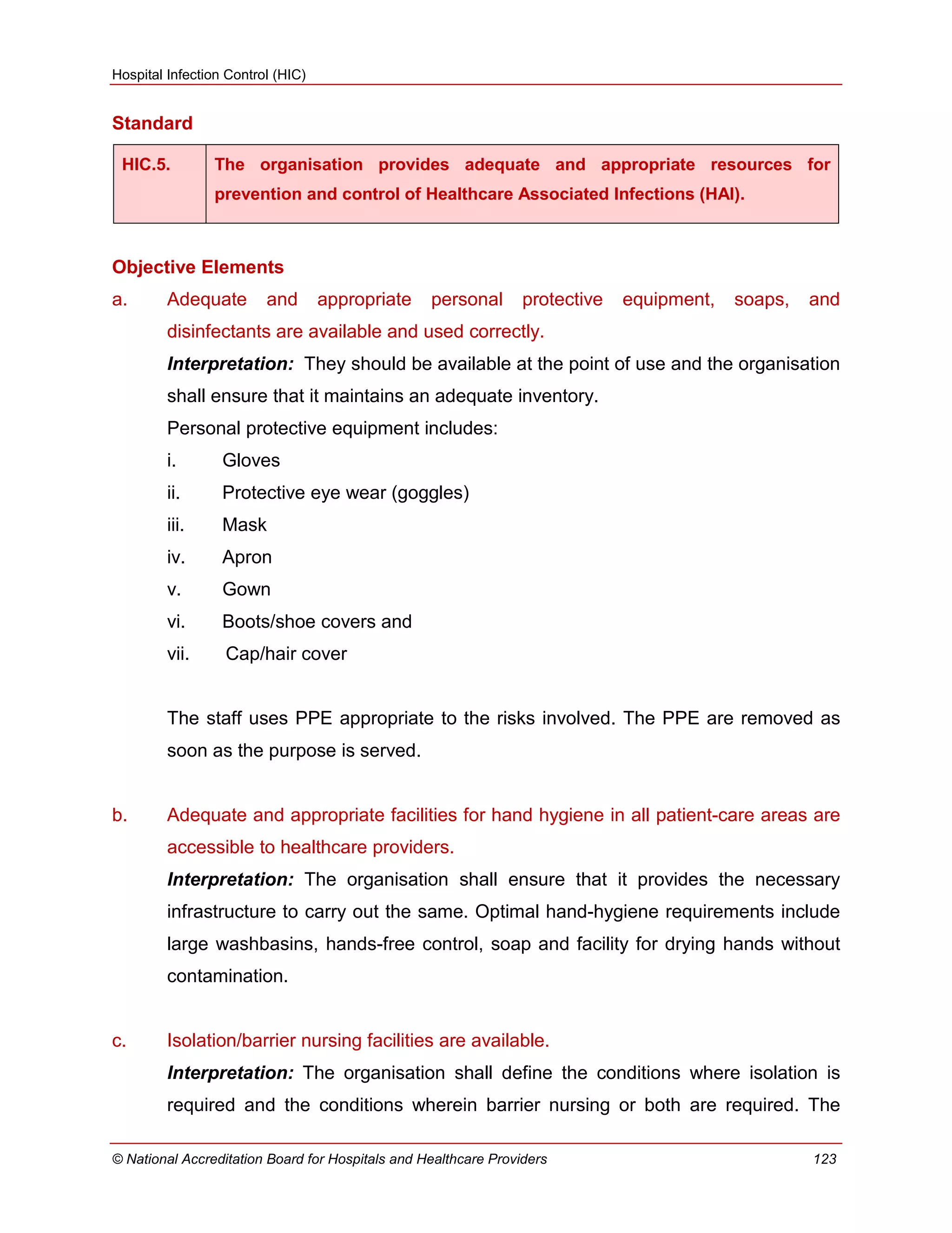 Hospital Infection Control (HIC)
© National Accreditation Board for Hospitals and Healthcare Providers 123
Standard
HIC.5. The organisation provides adequate and appropriate resources for
prevention and control of Healthcare Associated Infections (HAI).
Objective Elements
a. Adequate and appropriate personal protective equipment, soaps, and
disinfectants are available and used correctly.
Interpretation: They should be available at the point of use and the organisation
shall ensure that it maintains an adequate inventory.
Personal protective equipment includes:
i. Gloves
ii. Protective eye wear (goggles)
iii. Mask
iv. Apron
v. Gown
vi. Boots/shoe covers and
vii. Cap/hair cover
The staff uses PPE appropriate to the risks involved. The PPE are removed as
soon as the purpose is served.
b. Adequate and appropriate facilities for hand hygiene in all patient-care areas are
accessible to healthcare providers.
Interpretation: The organisation shall ensure that it provides the necessary
infrastructure to carry out the same. Optimal hand-hygiene requirements include
large washbasins, hands-free control, soap and facility for drying hands without
contamination.
c. Isolation/barrier nursing facilities are available.
Interpretation: The organisation shall define the conditions where isolation is
required and the conditions wherein barrier nursing or both are required. The
 