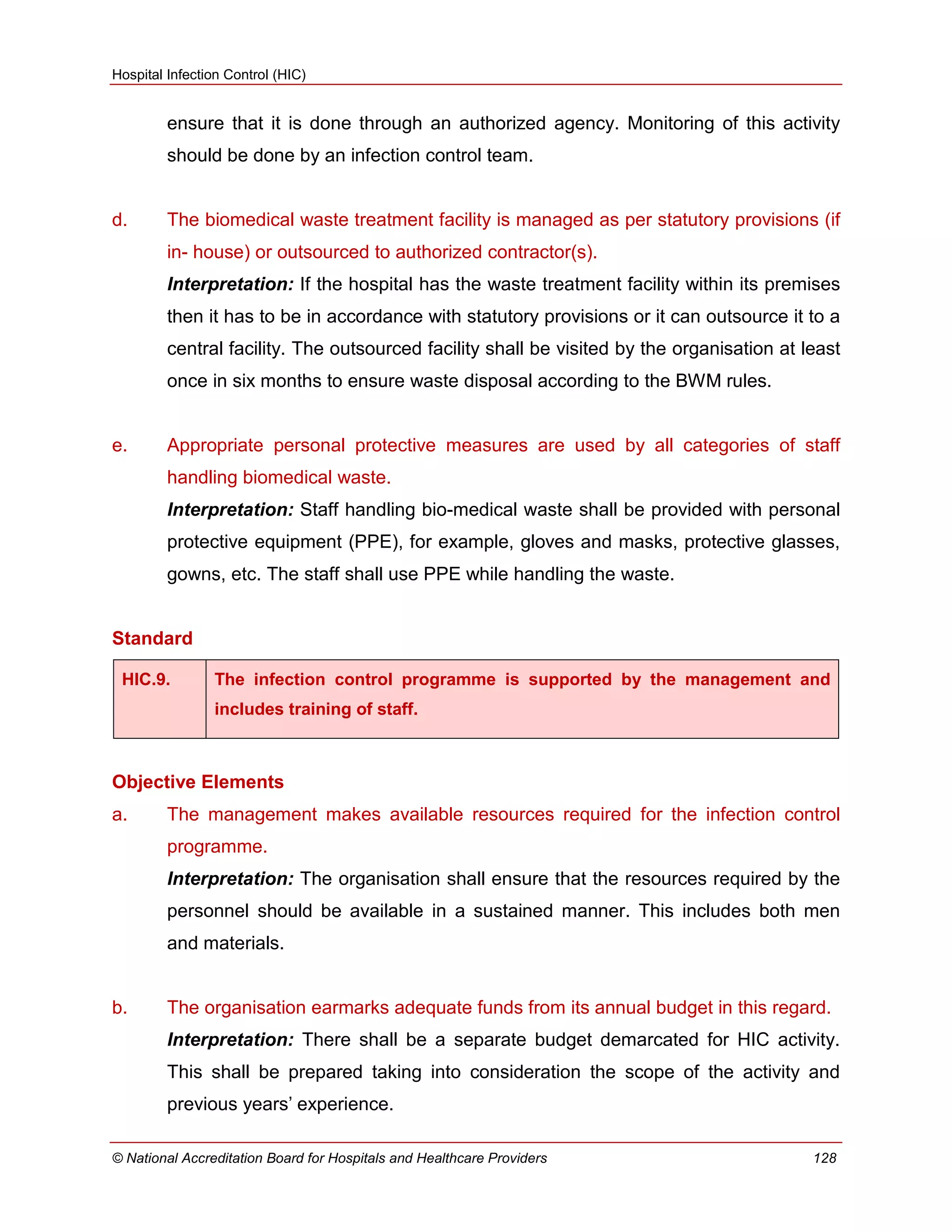 Hospital Infection Control (HIC)
© National Accreditation Board for Hospitals and Healthcare Providers 128
ensure that it is done through an authorized agency. Monitoring of this activity
should be done by an infection control team.
d. The biomedical waste treatment facility is managed as per statutory provisions (if
in- house) or outsourced to authorized contractor(s).
Interpretation: If the hospital has the waste treatment facility within its premises
then it has to be in accordance with statutory provisions or it can outsource it to a
central facility. The outsourced facility shall be visited by the organisation at least
once in six months to ensure waste disposal according to the BWM rules.
e. Appropriate personal protective measures are used by all categories of staff
handling biomedical waste.
Interpretation: Staff handling bio-medical waste shall be provided with personal
protective equipment (PPE), for example, gloves and masks, protective glasses,
gowns, etc. The staff shall use PPE while handling the waste.
Standard
HIC.9. The infection control programme is supported by the management and
includes training of staff.
Objective Elements
a. The management makes available resources required for the infection control
programme.
Interpretation: The organisation shall ensure that the resources required by the
personnel should be available in a sustained manner. This includes both men
and materials.
b. The organisation earmarks adequate funds from its annual budget in this regard.
Interpretation: There shall be a separate budget demarcated for HIC activity.
This shall be prepared taking into consideration the scope of the activity and
previous years‘ experience.
 