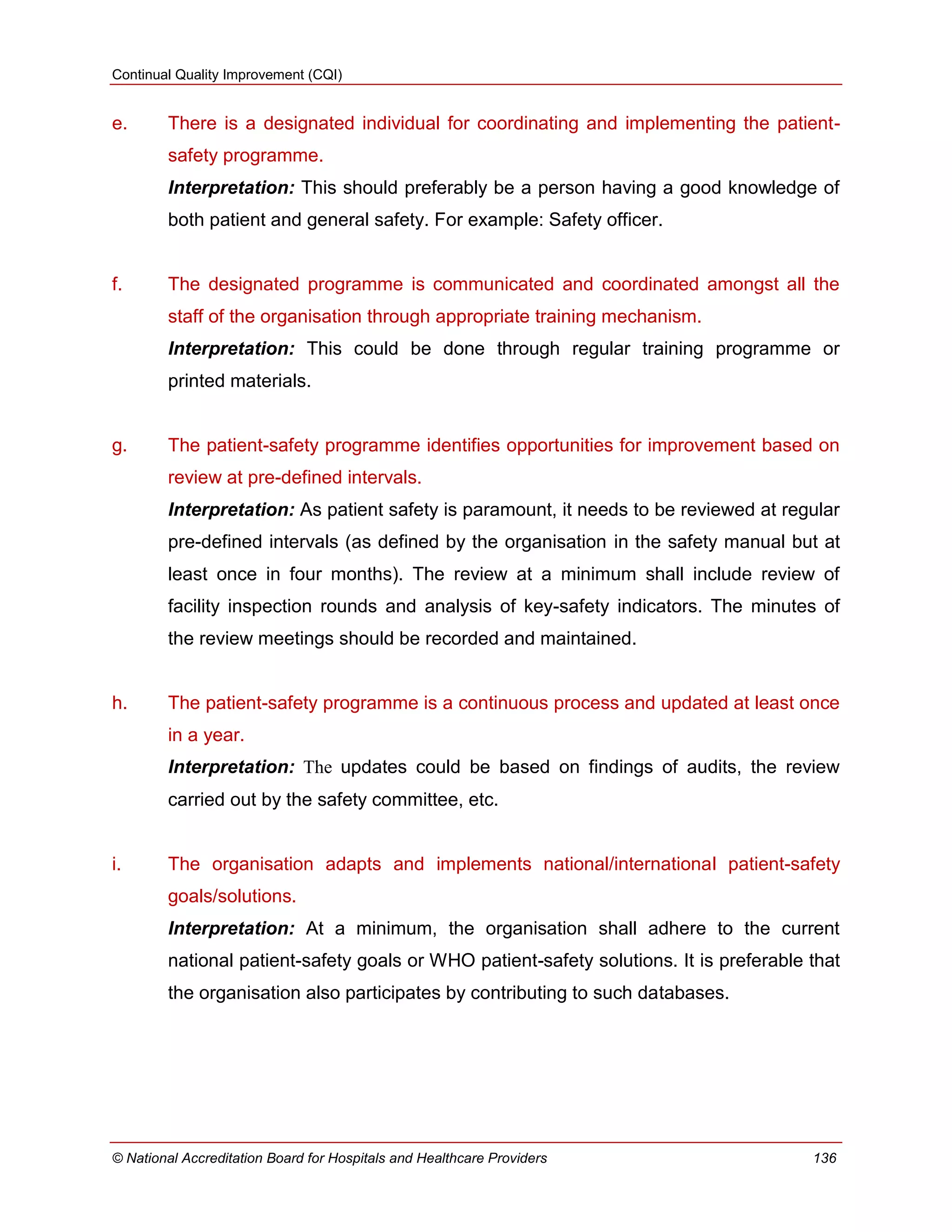 Continual Quality Improvement (CQI)
© National Accreditation Board for Hospitals and Healthcare Providers 136
e. There is a designated individual for coordinating and implementing the patient-
safety programme.
Interpretation: This should preferably be a person having a good knowledge of
both patient and general safety. For example: Safety officer.
f. The designated programme is communicated and coordinated amongst all the
staff of the organisation through appropriate training mechanism.
Interpretation: This could be done through regular training programme or
printed materials.
g. The patient-safety programme identifies opportunities for improvement based on
review at pre-defined intervals.
Interpretation: As patient safety is paramount, it needs to be reviewed at regular
pre-defined intervals (as defined by the organisation in the safety manual but at
least once in four months). The review at a minimum shall include review of
facility inspection rounds and analysis of key-safety indicators. The minutes of
the review meetings should be recorded and maintained.
h. The patient-safety programme is a continuous process and updated at least once
in a year.
Interpretation: The updates could be based on findings of audits, the review
carried out by the safety committee, etc.
i. The organisation adapts and implements national/international patient-safety
goals/solutions.
Interpretation: At a minimum, the organisation shall adhere to the current
national patient-safety goals or WHO patient-safety solutions. It is preferable that
the organisation also participates by contributing to such databases.
 