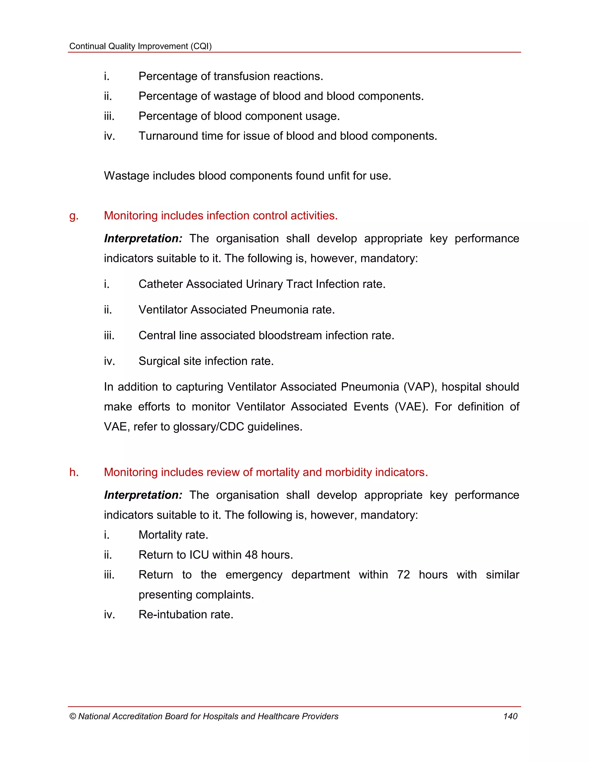 Continual Quality Improvement (CQI)
© National Accreditation Board for Hospitals and Healthcare Providers 140
i. Percentage of transfusion reactions.
ii. Percentage of wastage of blood and blood components.
iii. Percentage of blood component usage.
iv. Turnaround time for issue of blood and blood components.
Wastage includes blood components found unfit for use.
g. Monitoring includes infection control activities.
Interpretation: The organisation shall develop appropriate key performance
indicators suitable to it. The following is, however, mandatory:
i. Catheter Associated Urinary Tract Infection rate.
ii. Ventilator Associated Pneumonia rate.
iii. Central line associated bloodstream infection rate.
iv. Surgical site infection rate.
In addition to capturing Ventilator Associated Pneumonia (VAP), hospital should
make efforts to monitor Ventilator Associated Events (VAE). For definition of
VAE, refer to glossary/CDC guidelines.
h. Monitoring includes review of mortality and morbidity indicators.
Interpretation: The organisation shall develop appropriate key performance
indicators suitable to it. The following is, however, mandatory:
i. Mortality rate.
ii. Return to ICU within 48 hours.
iii. Return to the emergency department within 72 hours with similar
presenting complaints.
iv. Re-intubation rate.
 