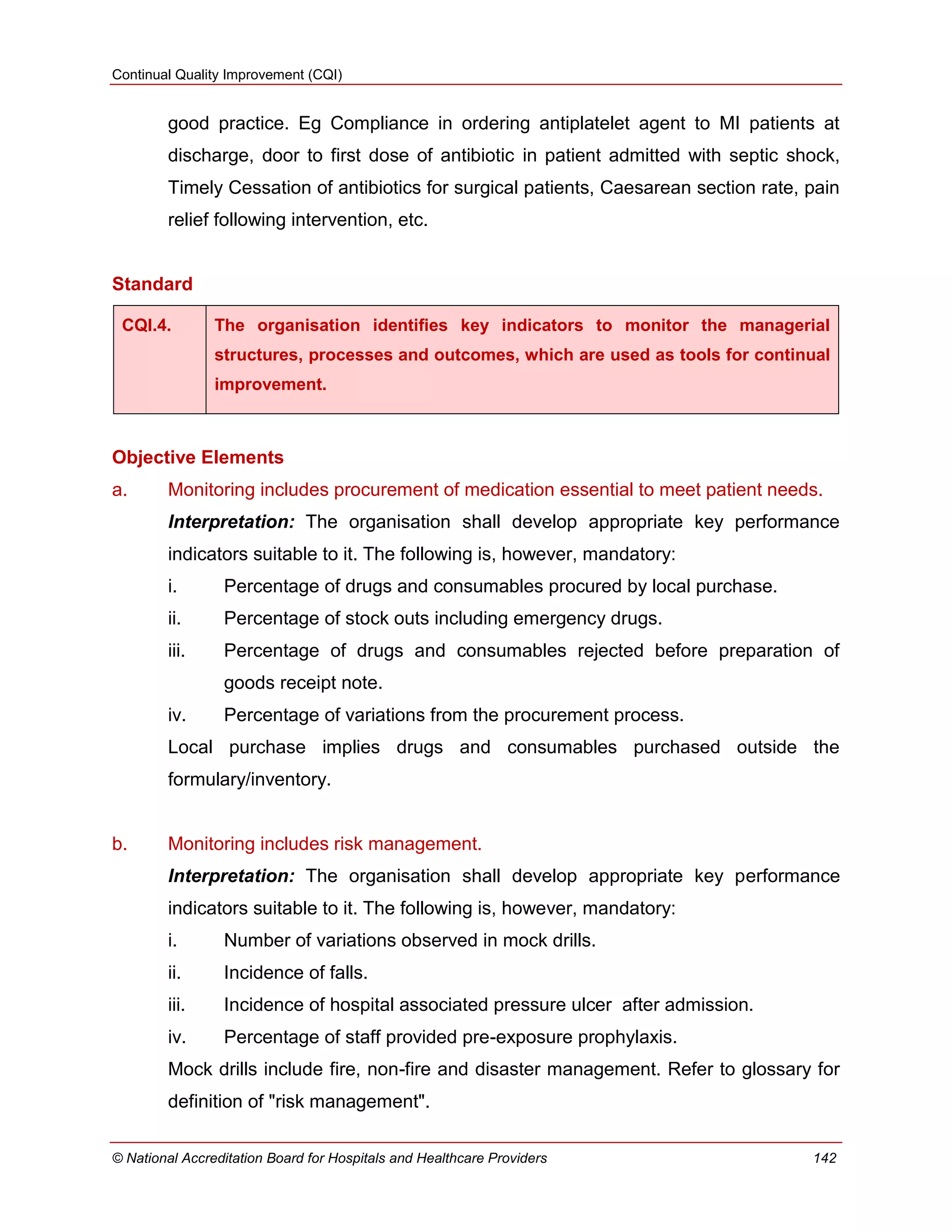 Continual Quality Improvement (CQI)
© National Accreditation Board for Hospitals and Healthcare Providers 142
good practice. Eg Compliance in ordering antiplatelet agent to MI patients at
discharge, door to first dose of antibiotic in patient admitted with septic shock,
Timely Cessation of antibiotics for surgical patients, Caesarean section rate, pain
relief following intervention, etc.
Standard
CQI.4. The organisation identifies key indicators to monitor the managerial
structures, processes and outcomes, which are used as tools for continual
improvement.
Objective Elements
a. Monitoring includes procurement of medication essential to meet patient needs.
Interpretation: The organisation shall develop appropriate key performance
indicators suitable to it. The following is, however, mandatory:
i. Percentage of drugs and consumables procured by local purchase.
ii. Percentage of stock outs including emergency drugs.
iii. Percentage of drugs and consumables rejected before preparation of
goods receipt note.
iv. Percentage of variations from the procurement process.
Local purchase implies drugs and consumables purchased outside the
formulary/inventory.
b. Monitoring includes risk management.
Interpretation: The organisation shall develop appropriate key performance
indicators suitable to it. The following is, however, mandatory:
i. Number of variations observed in mock drills.
ii. Incidence of falls.
iii. Incidence of hospital associated pressure ulcer after admission.
iv. Percentage of staff provided pre-exposure prophylaxis.
Mock drills include fire, non-fire and disaster management. Refer to glossary for
definition of "risk management".
 