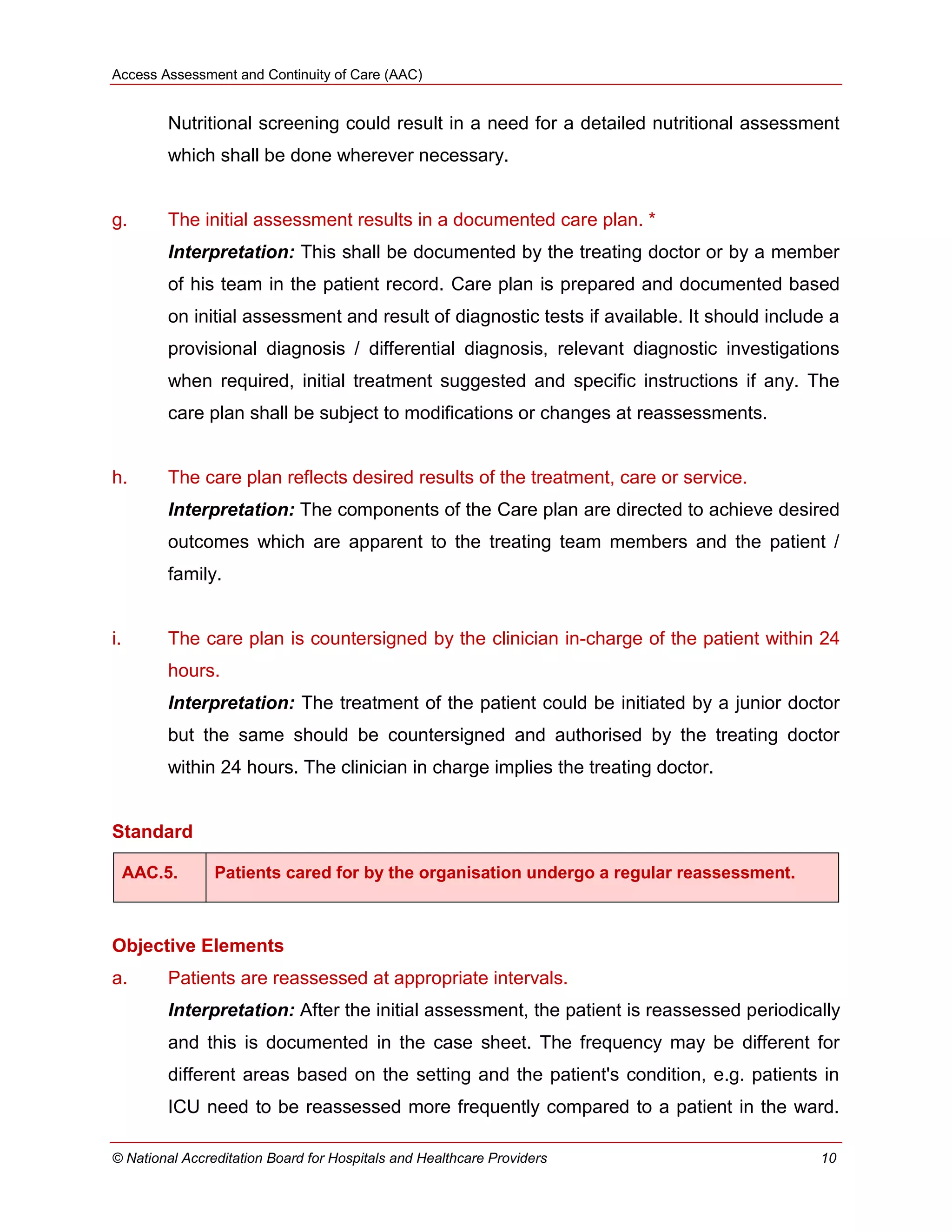 Access Assessment and Continuity of Care (AAC)
© National Accreditation Board for Hospitals and Healthcare Providers 10
Nutritional screening could result in a need for a detailed nutritional assessment
which shall be done wherever necessary.
g. The initial assessment results in a documented care plan. *
Interpretation: This shall be documented by the treating doctor or by a member
of his team in the patient record. Care plan is prepared and documented based
on initial assessment and result of diagnostic tests if available. It should include a
provisional diagnosis / differential diagnosis, relevant diagnostic investigations
when required, initial treatment suggested and specific instructions if any. The
care plan shall be subject to modifications or changes at reassessments.
h. The care plan reflects desired results of the treatment, care or service.
Interpretation: The components of the Care plan are directed to achieve desired
outcomes which are apparent to the treating team members and the patient /
family.
i. The care plan is countersigned by the clinician in-charge of the patient within 24
hours.
Interpretation: The treatment of the patient could be initiated by a junior doctor
but the same should be countersigned and authorised by the treating doctor
within 24 hours. The clinician in charge implies the treating doctor.
Standard
AAC.5. Patients cared for by the organisation undergo a regular reassessment.
Objective Elements
a. Patients are reassessed at appropriate intervals.
Interpretation: After the initial assessment, the patient is reassessed periodically
and this is documented in the case sheet. The frequency may be different for
different areas based on the setting and the patient's condition, e.g. patients in
ICU need to be reassessed more frequently compared to a patient in the ward.
 