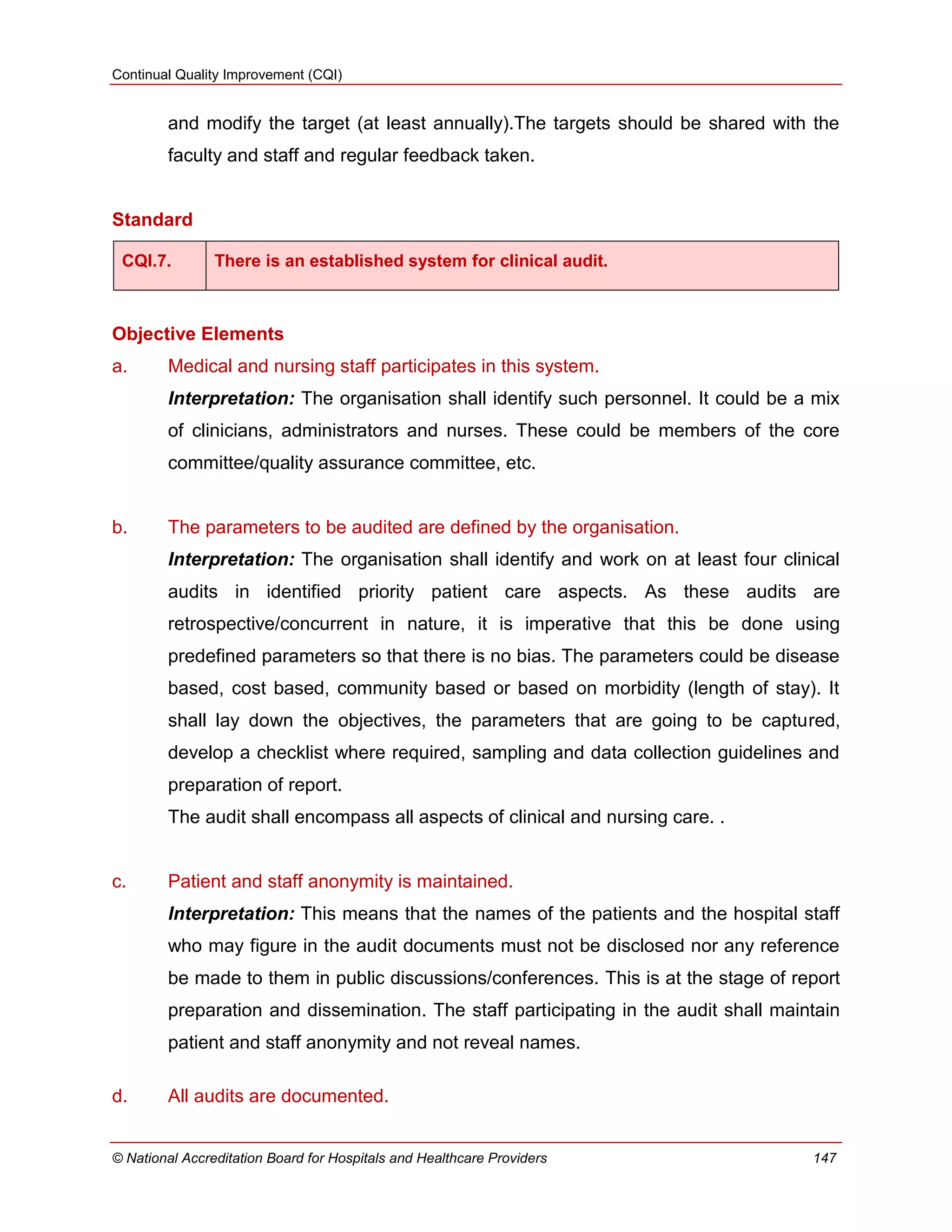 Continual Quality Improvement (CQI)
© National Accreditation Board for Hospitals and Healthcare Providers 147
and modify the target (at least annually).The targets should be shared with the
faculty and staff and regular feedback taken.
Standard
CQI.7. There is an established system for clinical audit.
Objective Elements
a. Medical and nursing staff participates in this system.
Interpretation: The organisation shall identify such personnel. It could be a mix
of clinicians, administrators and nurses. These could be members of the core
committee/quality assurance committee, etc.
b. The parameters to be audited are defined by the organisation.
Interpretation: The organisation shall identify and work on at least four clinical
audits in identified priority patient care aspects. As these audits are
retrospective/concurrent in nature, it is imperative that this be done using
predefined parameters so that there is no bias. The parameters could be disease
based, cost based, community based or based on morbidity (length of stay). It
shall lay down the objectives, the parameters that are going to be captured,
develop a checklist where required, sampling and data collection guidelines and
preparation of report.
The audit shall encompass all aspects of clinical and nursing care. .
c. Patient and staff anonymity is maintained.
Interpretation: This means that the names of the patients and the hospital staff
who may figure in the audit documents must not be disclosed nor any reference
be made to them in public discussions/conferences. This is at the stage of report
preparation and dissemination. The staff participating in the audit shall maintain
patient and staff anonymity and not reveal names.
d. All audits are documented.
 