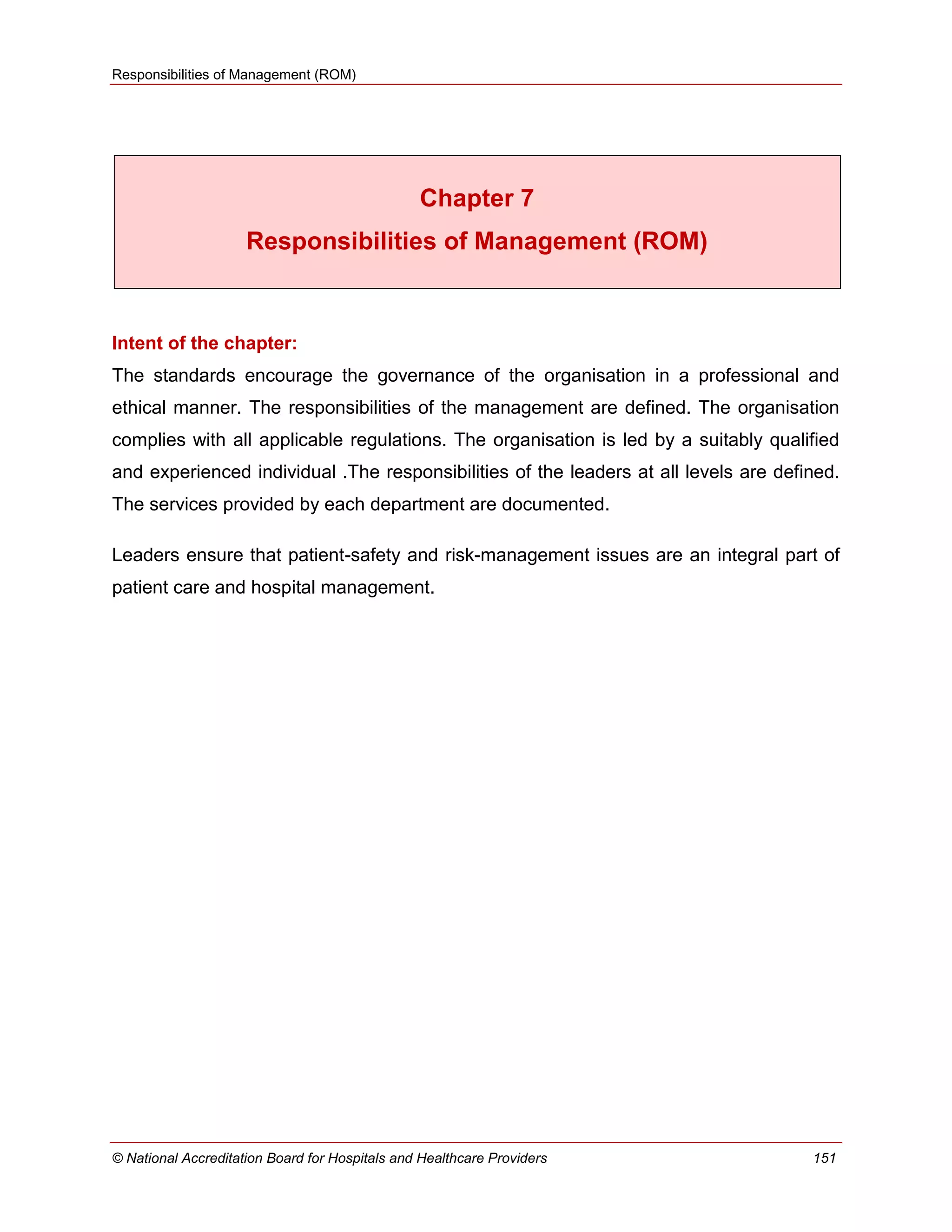 Responsibilities of Management (ROM)
© National Accreditation Board for Hospitals and Healthcare Providers 151
Chapter 7
Responsibilities of Management (ROM)
Intent of the chapter:
The standards encourage the governance of the organisation in a professional and
ethical manner. The responsibilities of the management are defined. The organisation
complies with all applicable regulations. The organisation is led by a suitably qualified
and experienced individual .The responsibilities of the leaders at all levels are defined.
The services provided by each department are documented.
Leaders ensure that patient-safety and risk-management issues are an integral part of
patient care and hospital management.
 