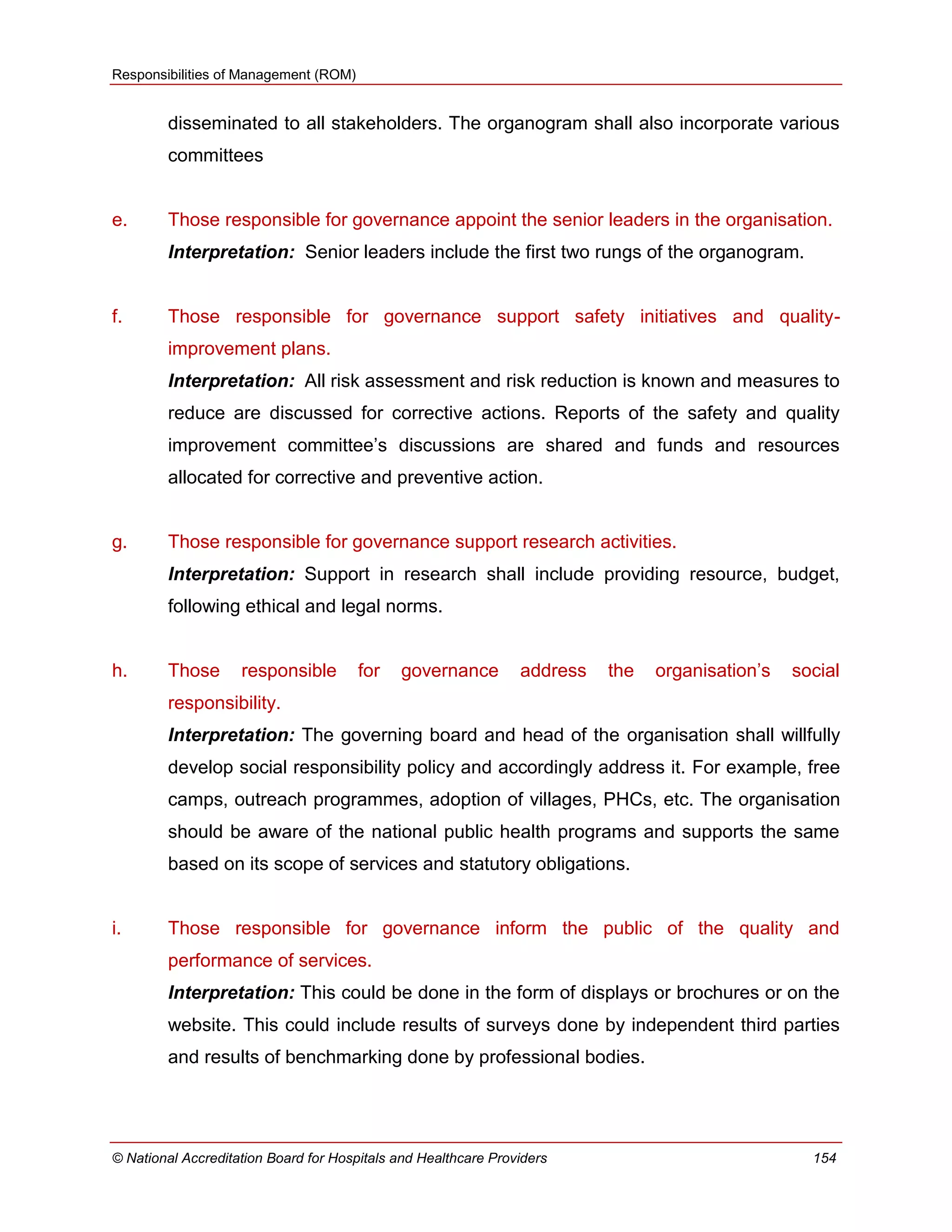 Responsibilities of Management (ROM)
© National Accreditation Board for Hospitals and Healthcare Providers 154
disseminated to all stakeholders. The organogram shall also incorporate various
committees
e. Those responsible for governance appoint the senior leaders in the organisation.
Interpretation: Senior leaders include the first two rungs of the organogram.
f. Those responsible for governance support safety initiatives and quality-
improvement plans.
Interpretation: All risk assessment and risk reduction is known and measures to
reduce are discussed for corrective actions. Reports of the safety and quality
improvement committee‘s discussions are shared and funds and resources
allocated for corrective and preventive action.
g. Those responsible for governance support research activities.
Interpretation: Support in research shall include providing resource, budget,
following ethical and legal norms.
h. Those responsible for governance address the organisation‘s social
responsibility.
Interpretation: The governing board and head of the organisation shall willfully
develop social responsibility policy and accordingly address it. For example, free
camps, outreach programmes, adoption of villages, PHCs, etc. The organisation
should be aware of the national public health programs and supports the same
based on its scope of services and statutory obligations.
i. Those responsible for governance inform the public of the quality and
performance of services.
Interpretation: This could be done in the form of displays or brochures or on the
website. This could include results of surveys done by independent third parties
and results of benchmarking done by professional bodies.
 