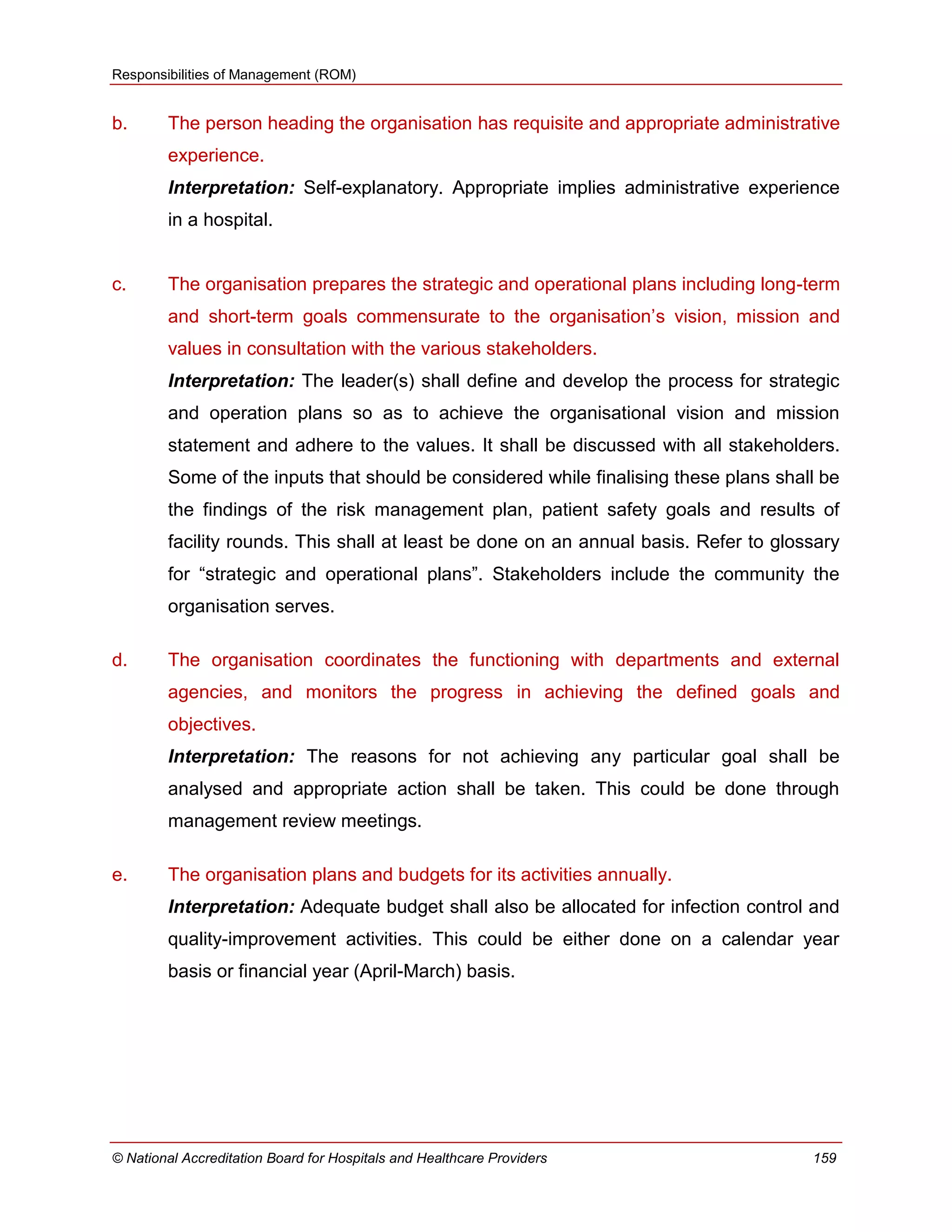 Responsibilities of Management (ROM)
© National Accreditation Board for Hospitals and Healthcare Providers 159
b. The person heading the organisation has requisite and appropriate administrative
experience.
Interpretation: Self-explanatory. Appropriate implies administrative experience
in a hospital.
c. The organisation prepares the strategic and operational plans including long-term
and short-term goals commensurate to the organisation‘s vision, mission and
values in consultation with the various stakeholders.
Interpretation: The leader(s) shall define and develop the process for strategic
and operation plans so as to achieve the organisational vision and mission
statement and adhere to the values. It shall be discussed with all stakeholders.
Some of the inputs that should be considered while finalising these plans shall be
the findings of the risk management plan, patient safety goals and results of
facility rounds. This shall at least be done on an annual basis. Refer to glossary
for ―strategic and operational plans‖. Stakeholders include the community the
organisation serves.
d. The organisation coordinates the functioning with departments and external
agencies, and monitors the progress in achieving the defined goals and
objectives.
Interpretation: The reasons for not achieving any particular goal shall be
analysed and appropriate action shall be taken. This could be done through
management review meetings.
e. The organisation plans and budgets for its activities annually.
Interpretation: Adequate budget shall also be allocated for infection control and
quality-improvement activities. This could be either done on a calendar year
basis or financial year (April-March) basis.
 