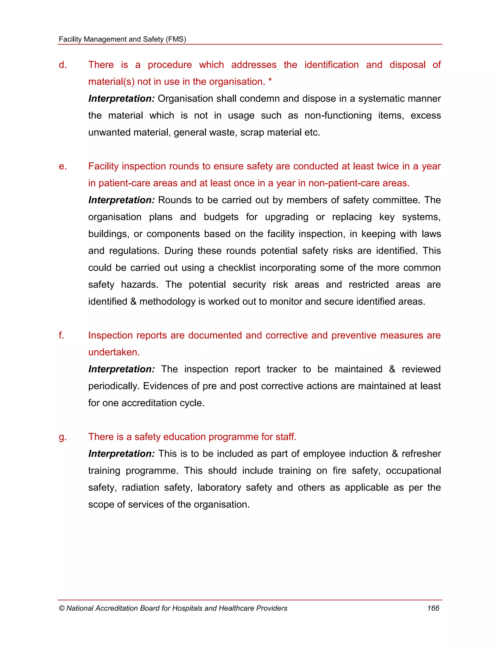 Facility Management and Safety (FMS)
© National Accreditation Board for Hospitals and Healthcare Providers 166
d. There is a procedure which addresses the identification and disposal of
material(s) not in use in the organisation. *
Interpretation: Organisation shall condemn and dispose in a systematic manner
the material which is not in usage such as non-functioning items, excess
unwanted material, general waste, scrap material etc.
e. Facility inspection rounds to ensure safety are conducted at least twice in a year
in patient-care areas and at least once in a year in non-patient-care areas.
Interpretation: Rounds to be carried out by members of safety committee. The
organisation plans and budgets for upgrading or replacing key systems,
buildings, or components based on the facility inspection, in keeping with laws
and regulations. During these rounds potential safety risks are identified. This
could be carried out using a checklist incorporating some of the more common
safety hazards. The potential security risk areas and restricted areas are
identified & methodology is worked out to monitor and secure identified areas.
f. Inspection reports are documented and corrective and preventive measures are
undertaken.
Interpretation: The inspection report tracker to be maintained & reviewed
periodically. Evidences of pre and post corrective actions are maintained at least
for one accreditation cycle.
g. There is a safety education programme for staff.
Interpretation: This is to be included as part of employee induction & refresher
training programme. This should include training on fire safety, occupational
safety, radiation safety, laboratory safety and others as applicable as per the
scope of services of the organisation.
 