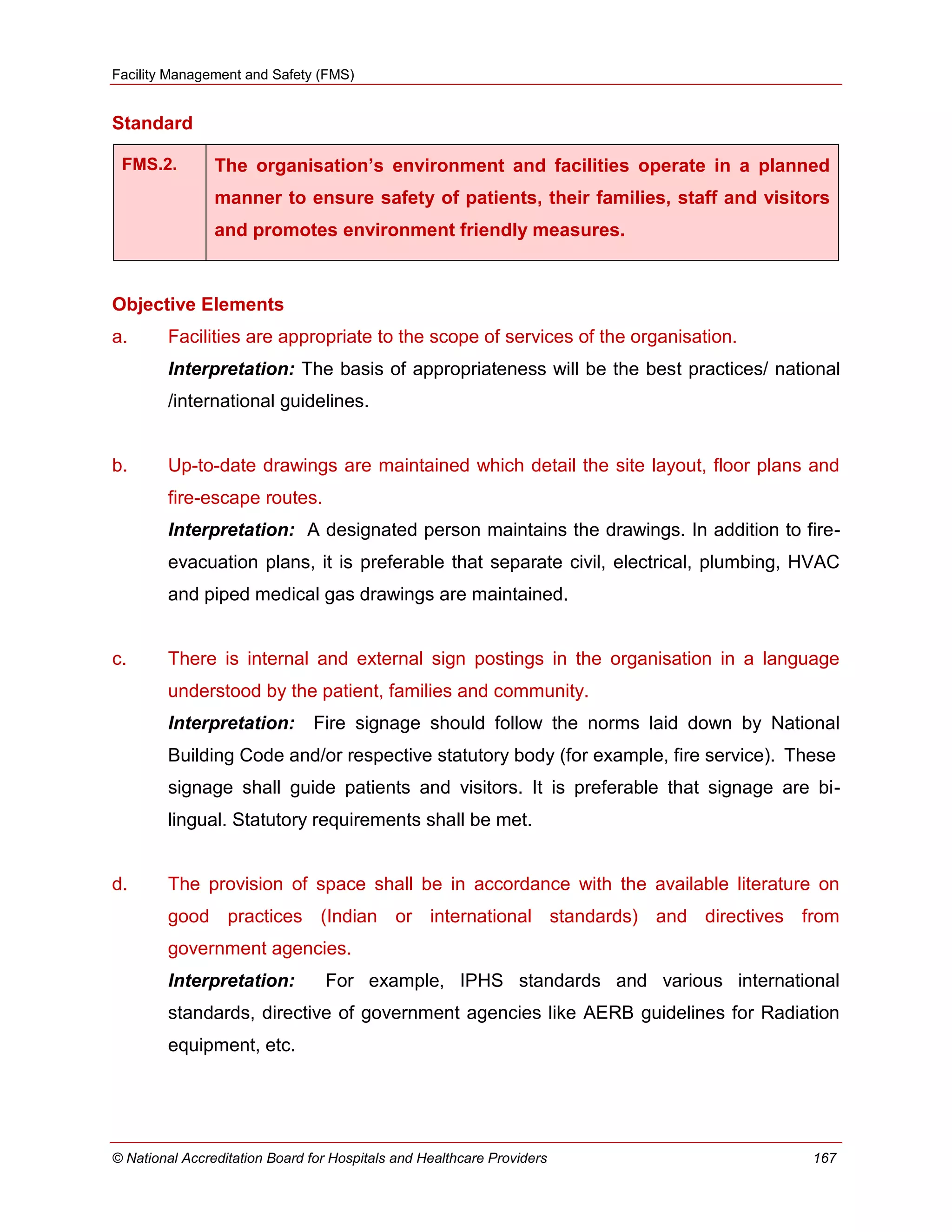 Facility Management and Safety (FMS)
© National Accreditation Board for Hospitals and Healthcare Providers 167
Standard
FMS.2. The organisation’s environment and facilities operate in a planned
manner to ensure safety of patients, their families, staff and visitors
and promotes environment friendly measures.
Objective Elements
a. Facilities are appropriate to the scope of services of the organisation.
Interpretation: The basis of appropriateness will be the best practices/ national
/international guidelines.
b. Up-to-date drawings are maintained which detail the site layout, floor plans and
fire-escape routes.
Interpretation: A designated person maintains the drawings. In addition to fire-
evacuation plans, it is preferable that separate civil, electrical, plumbing, HVAC
and piped medical gas drawings are maintained.
c. There is internal and external sign postings in the organisation in a language
understood by the patient, families and community.
Interpretation: Fire signage should follow the norms laid down by National
Building Code and/or respective statutory body (for example, fire service). These
signage shall guide patients and visitors. It is preferable that signage are bi-
lingual. Statutory requirements shall be met.
d. The provision of space shall be in accordance with the available literature on
good practices (Indian or international standards) and directives from
government agencies.
Interpretation: For example, IPHS standards and various international
standards, directive of government agencies like AERB guidelines for Radiation
equipment, etc.
 