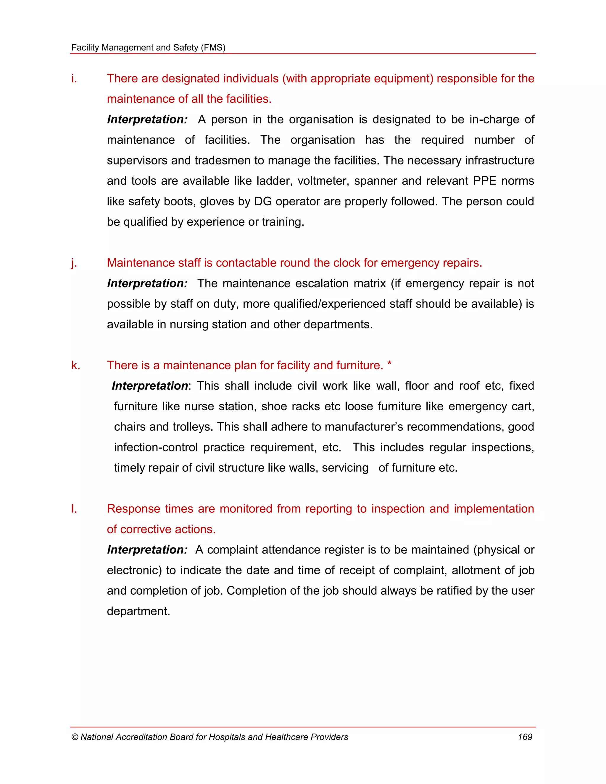 Facility Management and Safety (FMS)
© National Accreditation Board for Hospitals and Healthcare Providers 169
i. There are designated individuals (with appropriate equipment) responsible for the
maintenance of all the facilities.
Interpretation: A person in the organisation is designated to be in-charge of
maintenance of facilities. The organisation has the required number of
supervisors and tradesmen to manage the facilities. The necessary infrastructure
and tools are available like ladder, voltmeter, spanner and relevant PPE norms
like safety boots, gloves by DG operator are properly followed. The person could
be qualified by experience or training.
j. Maintenance staff is contactable round the clock for emergency repairs.
Interpretation: The maintenance escalation matrix (if emergency repair is not
possible by staff on duty, more qualified/experienced staff should be available) is
available in nursing station and other departments.
k. There is a maintenance plan for facility and furniture. *
Interpretation: This shall include civil work like wall, floor and roof etc, fixed
furniture like nurse station, shoe racks etc loose furniture like emergency cart,
chairs and trolleys. This shall adhere to manufacturer‘s recommendations, good
infection-control practice requirement, etc. This includes regular inspections,
timely repair of civil structure like walls, servicing of furniture etc.
l. Response times are monitored from reporting to inspection and implementation
of corrective actions.
Interpretation: A complaint attendance register is to be maintained (physical or
electronic) to indicate the date and time of receipt of complaint, allotment of job
and completion of job. Completion of the job should always be ratified by the user
department.
 