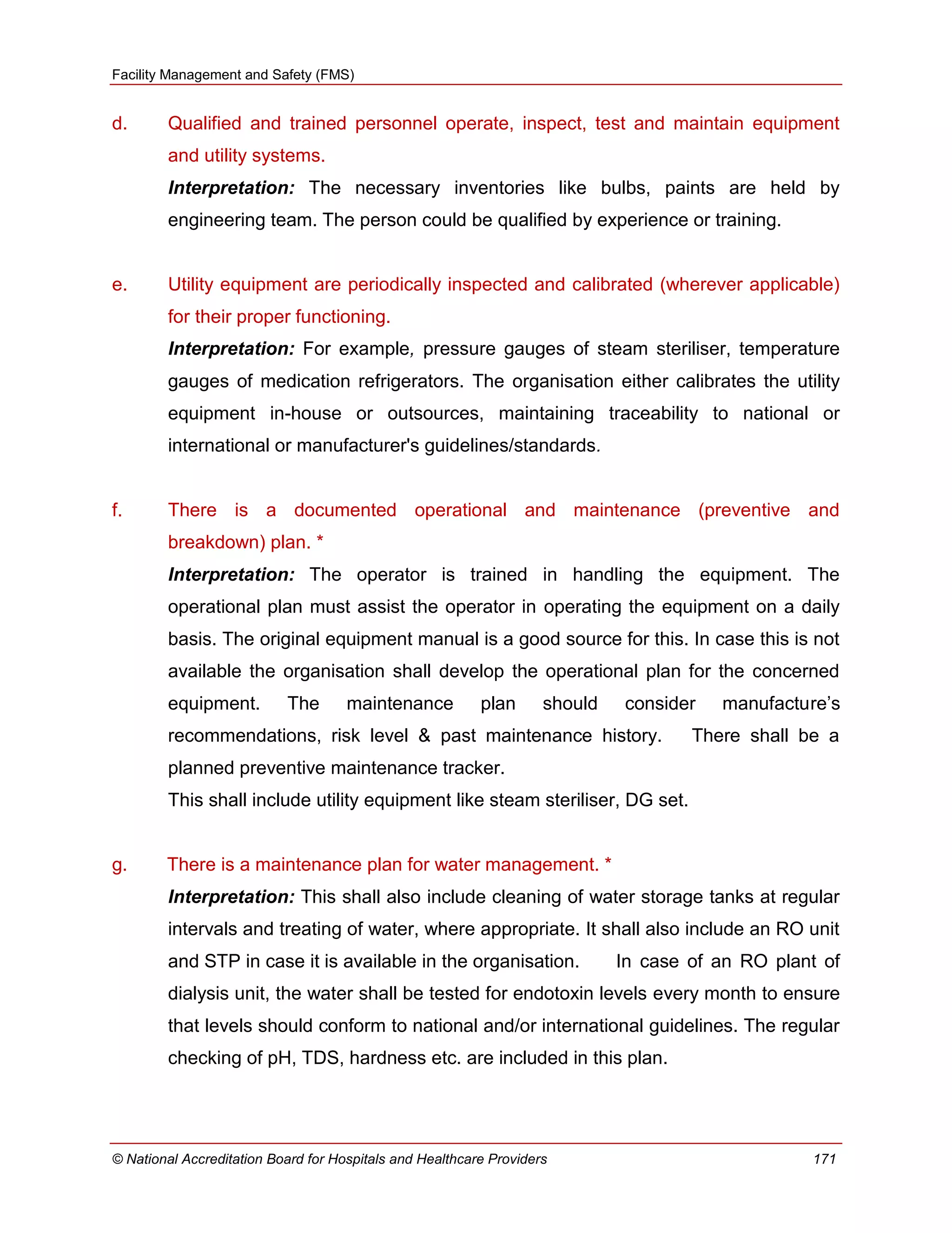 Facility Management and Safety (FMS)
© National Accreditation Board for Hospitals and Healthcare Providers 171
d. Qualified and trained personnel operate, inspect, test and maintain equipment
and utility systems.
Interpretation: The necessary inventories like bulbs, paints are held by
engineering team. The person could be qualified by experience or training.
e. Utility equipment are periodically inspected and calibrated (wherever applicable)
for their proper functioning.
Interpretation: For example, pressure gauges of steam steriliser, temperature
gauges of medication refrigerators. The organisation either calibrates the utility
equipment in-house or outsources, maintaining traceability to national or
international or manufacturer's guidelines/standards.
f. There is a documented operational and maintenance (preventive and
breakdown) plan. *
Interpretation: The operator is trained in handling the equipment. The
operational plan must assist the operator in operating the equipment on a daily
basis. The original equipment manual is a good source for this. In case this is not
available the organisation shall develop the operational plan for the concerned
equipment. The maintenance plan should consider manufacture‘s
recommendations, risk level & past maintenance history. There shall be a
planned preventive maintenance tracker.
This shall include utility equipment like steam steriliser, DG set.
g. There is a maintenance plan for water management. *
Interpretation: This shall also include cleaning of water storage tanks at regular
intervals and treating of water, where appropriate. It shall also include an RO unit
and STP in case it is available in the organisation. In case of an RO plant of
dialysis unit, the water shall be tested for endotoxin levels every month to ensure
that levels should conform to national and/or international guidelines. The regular
checking of pH, TDS, hardness etc. are included in this plan.
 