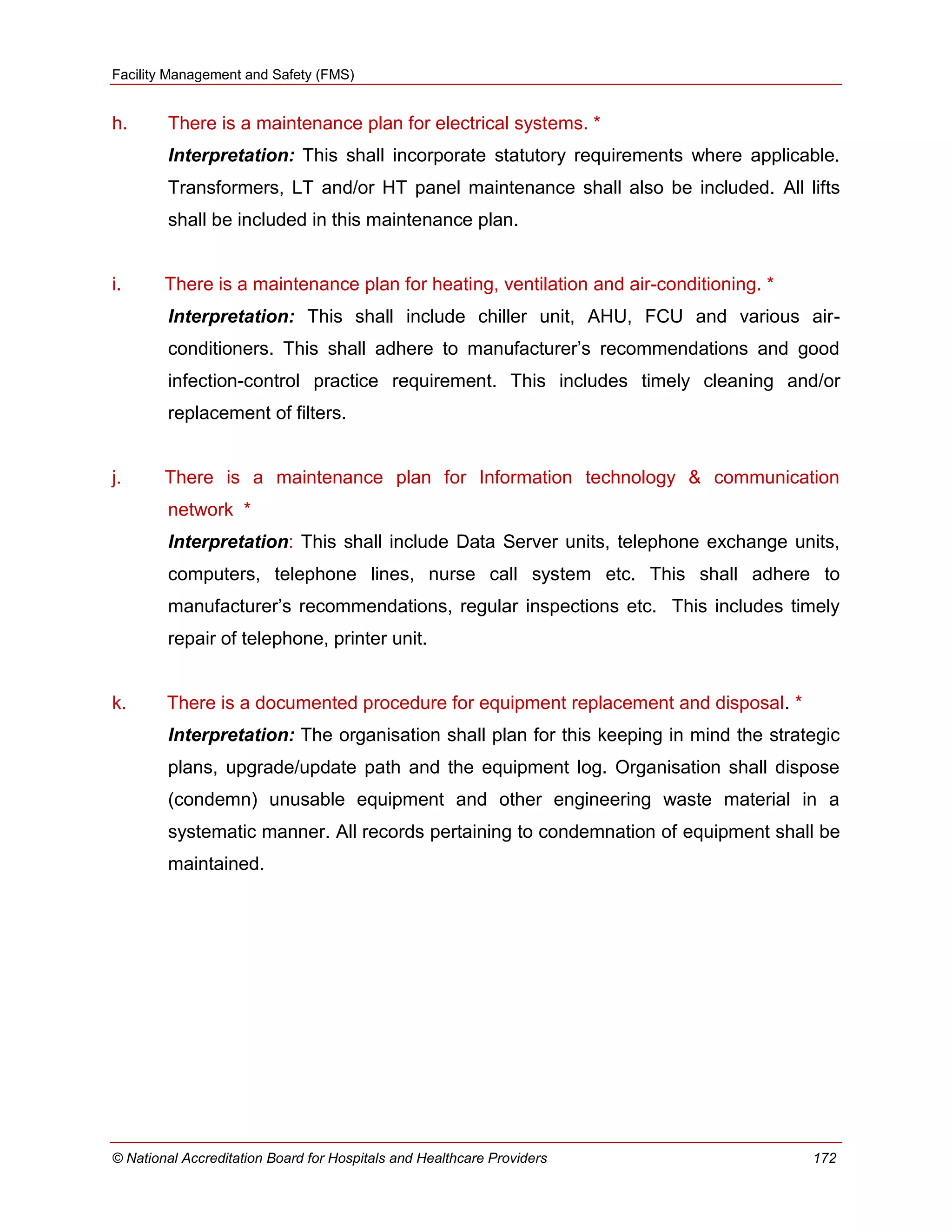 Facility Management and Safety (FMS)
© National Accreditation Board for Hospitals and Healthcare Providers 172
h. There is a maintenance plan for electrical systems. *
Interpretation: This shall incorporate statutory requirements where applicable.
Transformers, LT and/or HT panel maintenance shall also be included. All lifts
shall be included in this maintenance plan.
i. There is a maintenance plan for heating, ventilation and air-conditioning. *
Interpretation: This shall include chiller unit, AHU, FCU and various air-
conditioners. This shall adhere to manufacturer‘s recommendations and good
infection-control practice requirement. This includes timely cleaning and/or
replacement of filters.
j. There is a maintenance plan for Information technology & communication
network *
Interpretation: This shall include Data Server units, telephone exchange units,
computers, telephone lines, nurse call system etc. This shall adhere to
manufacturer‘s recommendations, regular inspections etc. This includes timely
repair of telephone, printer unit.
k. There is a documented procedure for equipment replacement and disposal. *
Interpretation: The organisation shall plan for this keeping in mind the strategic
plans, upgrade/update path and the equipment log. Organisation shall dispose
(condemn) unusable equipment and other engineering waste material in a
systematic manner. All records pertaining to condemnation of equipment shall be
maintained.
 