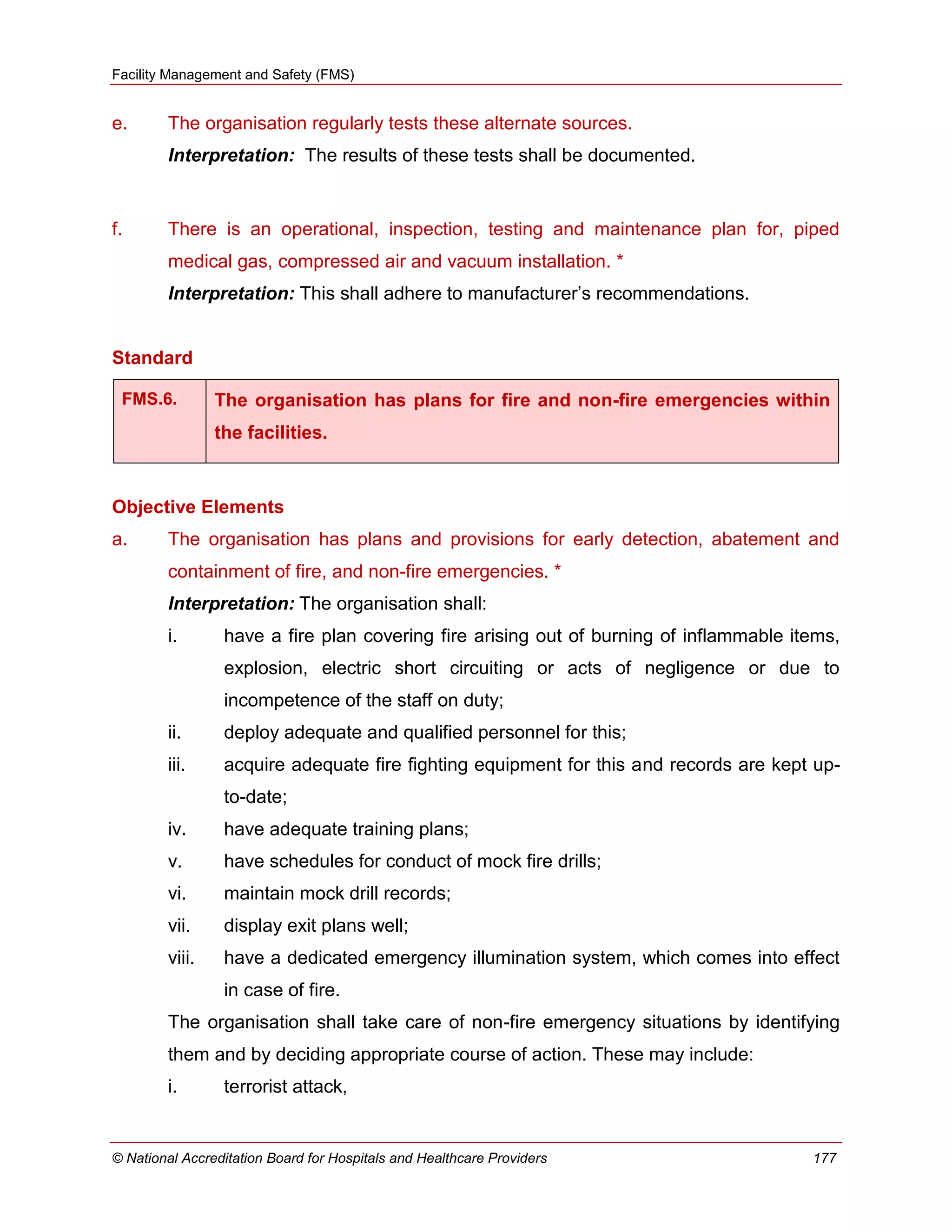 Facility Management and Safety (FMS)
© National Accreditation Board for Hospitals and Healthcare Providers 177
e. The organisation regularly tests these alternate sources.
Interpretation: The results of these tests shall be documented.
f. There is an operational, inspection, testing and maintenance plan for, piped
medical gas, compressed air and vacuum installation. *
Interpretation: This shall adhere to manufacturer‘s recommendations.
Standard
FMS.6. The organisation has plans for fire and non-fire emergencies within
the facilities.
Objective Elements
a. The organisation has plans and provisions for early detection, abatement and
containment of fire, and non-fire emergencies. *
Interpretation: The organisation shall:
i. have a fire plan covering fire arising out of burning of inflammable items,
explosion, electric short circuiting or acts of negligence or due to
incompetence of the staff on duty;
ii. deploy adequate and qualified personnel for this;
iii. acquire adequate fire fighting equipment for this and records are kept up-
to-date;
iv. have adequate training plans;
v. have schedules for conduct of mock fire drills;
vi. maintain mock drill records;
vii. display exit plans well;
viii. have a dedicated emergency illumination system, which comes into effect
in case of fire.
The organisation shall take care of non-fire emergency situations by identifying
them and by deciding appropriate course of action. These may include:
i. terrorist attack,
 