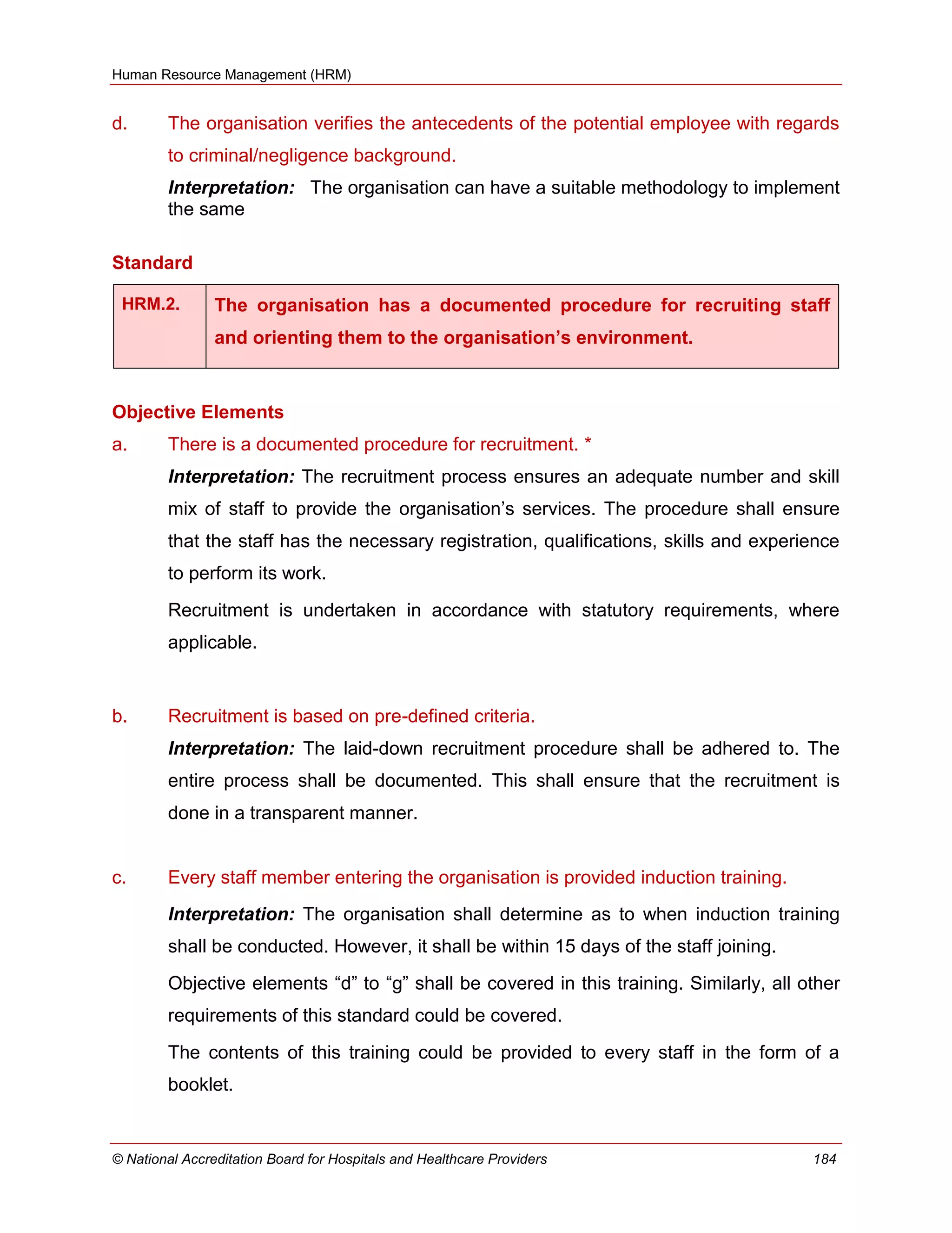 Human Resource Management (HRM)
© National Accreditation Board for Hospitals and Healthcare Providers 184
d. The organisation verifies the antecedents of the potential employee with regards
to criminal/negligence background.
Interpretation: The organisation can have a suitable methodology to implement
the same
Standard
HRM.2. The organisation has a documented procedure for recruiting staff
and orienting them to the organisation’s environment.
Objective Elements
a. There is a documented procedure for recruitment. *
Interpretation: The recruitment process ensures an adequate number and skill
mix of staff to provide the organisation‘s services. The procedure shall ensure
that the staff has the necessary registration, qualifications, skills and experience
to perform its work.
Recruitment is undertaken in accordance with statutory requirements, where
applicable.
b. Recruitment is based on pre-defined criteria.
Interpretation: The laid-down recruitment procedure shall be adhered to. The
entire process shall be documented. This shall ensure that the recruitment is
done in a transparent manner.
c. Every staff member entering the organisation is provided induction training.
Interpretation: The organisation shall determine as to when induction training
shall be conducted. However, it shall be within 15 days of the staff joining.
Objective elements ―d‖ to ―g‖ shall be covered in this training. Similarly, all other
requirements of this standard could be covered.
The contents of this training could be provided to every staff in the form of a
booklet.
 