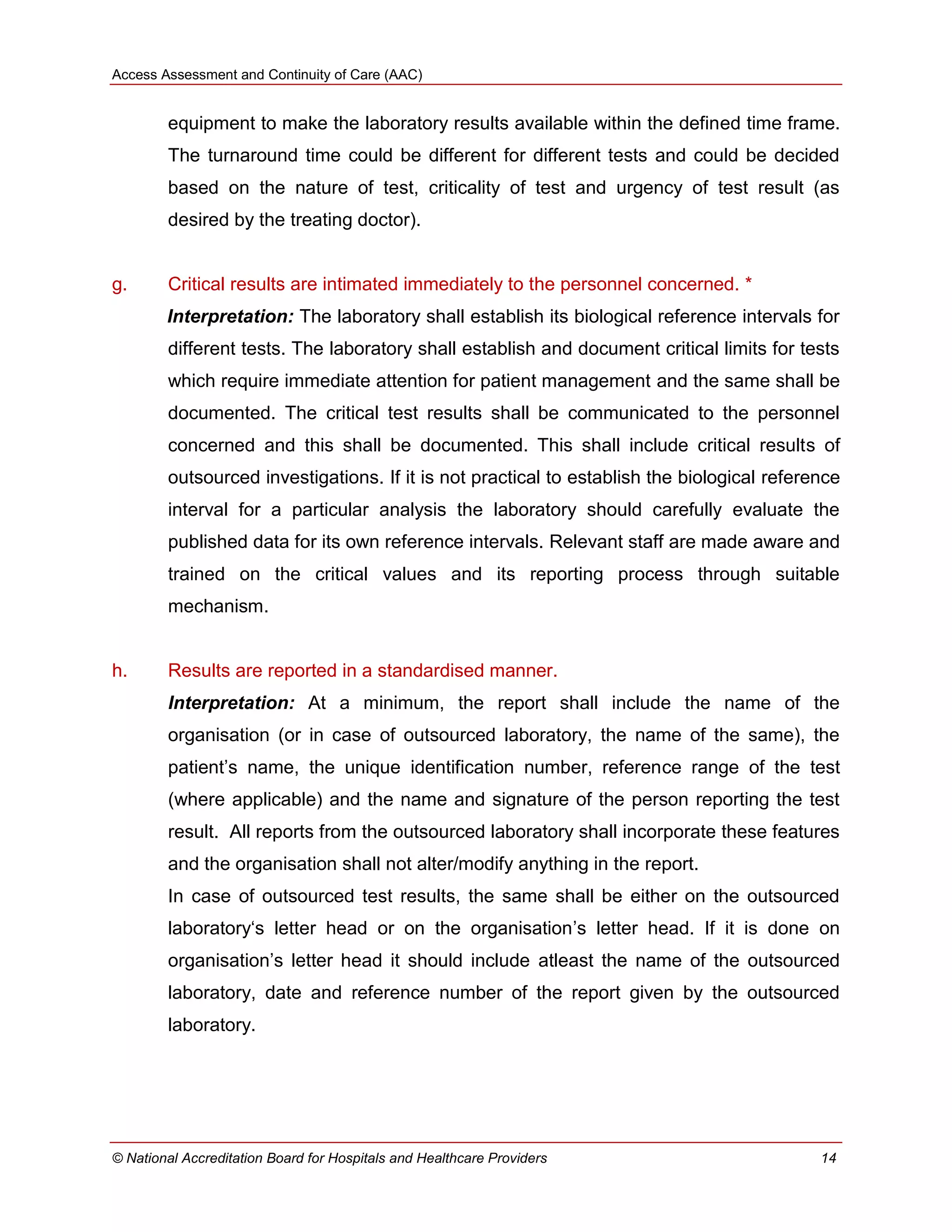 Access Assessment and Continuity of Care (AAC)
© National Accreditation Board for Hospitals and Healthcare Providers 14
equipment to make the laboratory results available within the defined time frame.
The turnaround time could be different for different tests and could be decided
based on the nature of test, criticality of test and urgency of test result (as
desired by the treating doctor).
g. Critical results are intimated immediately to the personnel concerned. *
Interpretation: The laboratory shall establish its biological reference intervals for
different tests. The laboratory shall establish and document critical limits for tests
which require immediate attention for patient management and the same shall be
documented. The critical test results shall be communicated to the personnel
concerned and this shall be documented. This shall include critical results of
outsourced investigations. If it is not practical to establish the biological reference
interval for a particular analysis the laboratory should carefully evaluate the
published data for its own reference intervals. Relevant staff are made aware and
trained on the critical values and its reporting process through suitable
mechanism.
h. Results are reported in a standardised manner.
Interpretation: At a minimum, the report shall include the name of the
organisation (or in case of outsourced laboratory, the name of the same), the
patient‘s name, the unique identification number, reference range of the test
(where applicable) and the name and signature of the person reporting the test
result. All reports from the outsourced laboratory shall incorporate these features
and the organisation shall not alter/modify anything in the report.
In case of outsourced test results, the same shall be either on the outsourced
laboratory‗s letter head or on the organisation‘s letter head. If it is done on
organisation‘s letter head it should include atleast the name of the outsourced
laboratory, date and reference number of the report given by the outsourced
laboratory.
 