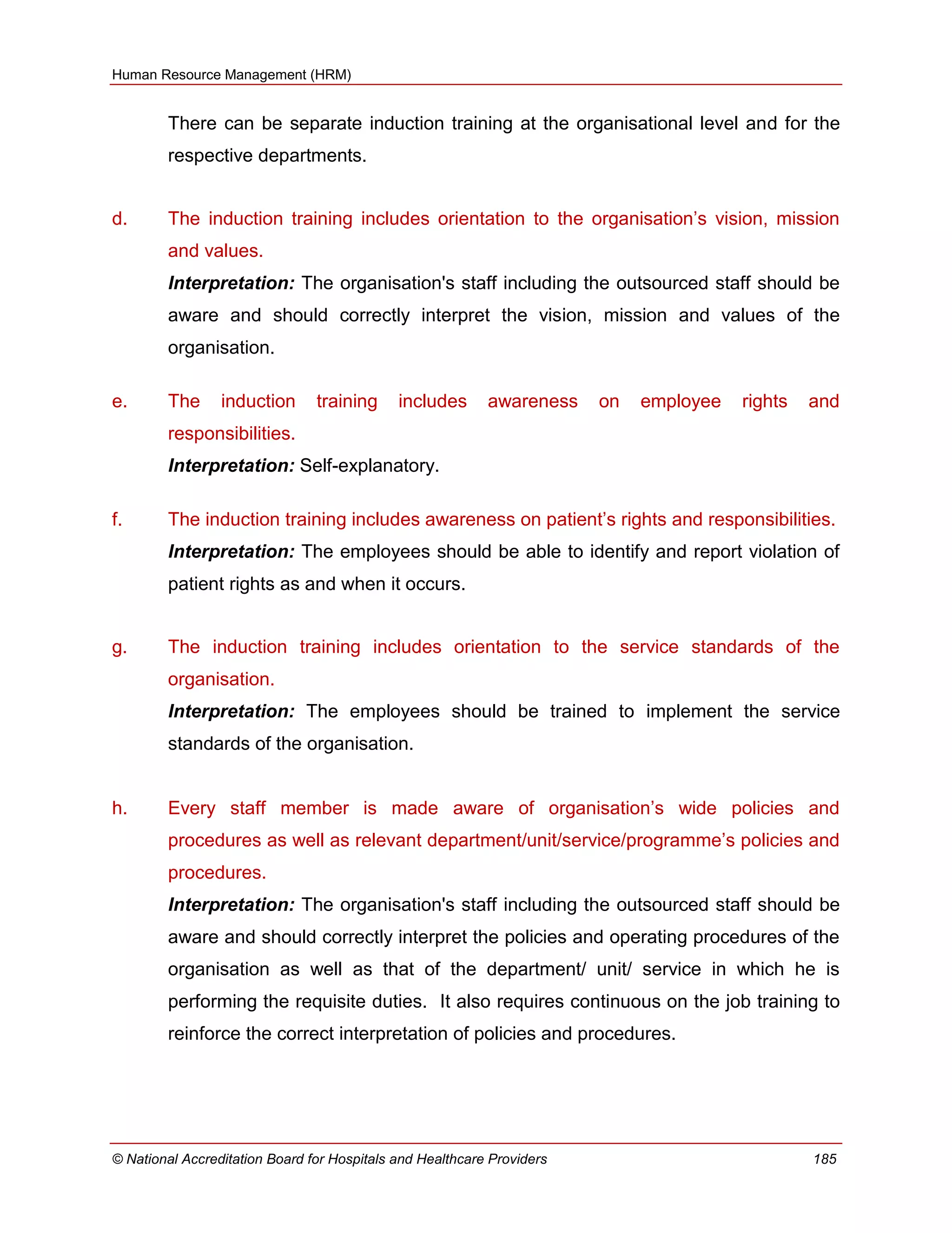 Human Resource Management (HRM)
© National Accreditation Board for Hospitals and Healthcare Providers 185
There can be separate induction training at the organisational level and for the
respective departments.
d. The induction training includes orientation to the organisation‘s vision, mission
and values.
Interpretation: The organisation's staff including the outsourced staff should be
aware and should correctly interpret the vision, mission and values of the
organisation.
e. The induction training includes awareness on employee rights and
responsibilities.
Interpretation: Self-explanatory.
f. The induction training includes awareness on patient‘s rights and responsibilities.
Interpretation: The employees should be able to identify and report violation of
patient rights as and when it occurs.
g. The induction training includes orientation to the service standards of the
organisation.
Interpretation: The employees should be trained to implement the service
standards of the organisation.
h. Every staff member is made aware of organisation‘s wide policies and
procedures as well as relevant department/unit/service/programme‘s policies and
procedures.
Interpretation: The organisation's staff including the outsourced staff should be
aware and should correctly interpret the policies and operating procedures of the
organisation as well as that of the department/ unit/ service in which he is
performing the requisite duties. It also requires continuous on the job training to
reinforce the correct interpretation of policies and procedures.
 