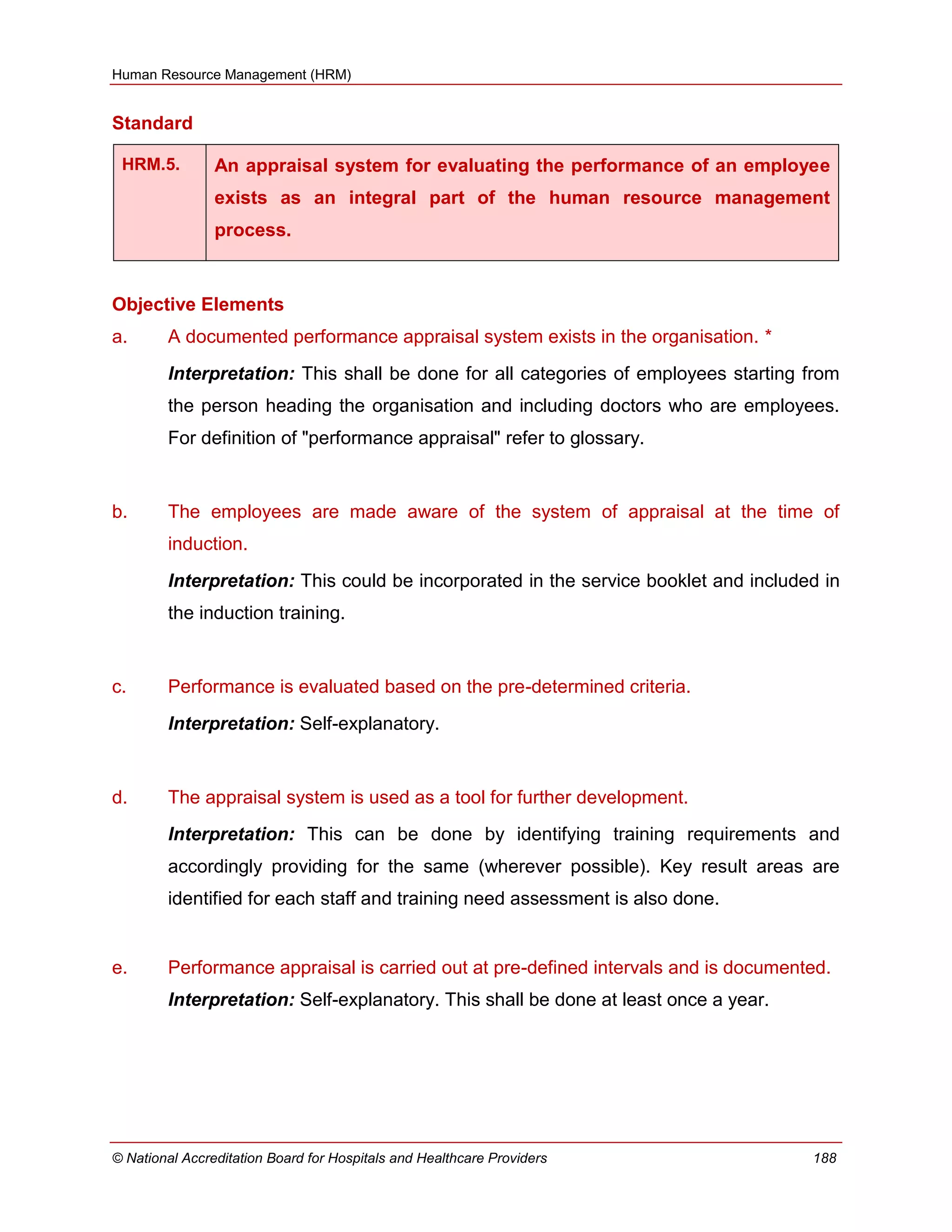 Human Resource Management (HRM)
© National Accreditation Board for Hospitals and Healthcare Providers 188
Standard
HRM.5. An appraisal system for evaluating the performance of an employee
exists as an integral part of the human resource management
process.
Objective Elements
a. A documented performance appraisal system exists in the organisation. *
Interpretation: This shall be done for all categories of employees starting from
the person heading the organisation and including doctors who are employees.
For definition of "performance appraisal" refer to glossary.
b. The employees are made aware of the system of appraisal at the time of
induction.
Interpretation: This could be incorporated in the service booklet and included in
the induction training.
c. Performance is evaluated based on the pre-determined criteria.
Interpretation: Self-explanatory.
d. The appraisal system is used as a tool for further development.
Interpretation: This can be done by identifying training requirements and
accordingly providing for the same (wherever possible). Key result areas are
identified for each staff and training need assessment is also done.
e. Performance appraisal is carried out at pre-defined intervals and is documented.
Interpretation: Self-explanatory. This shall be done at least once a year.
 