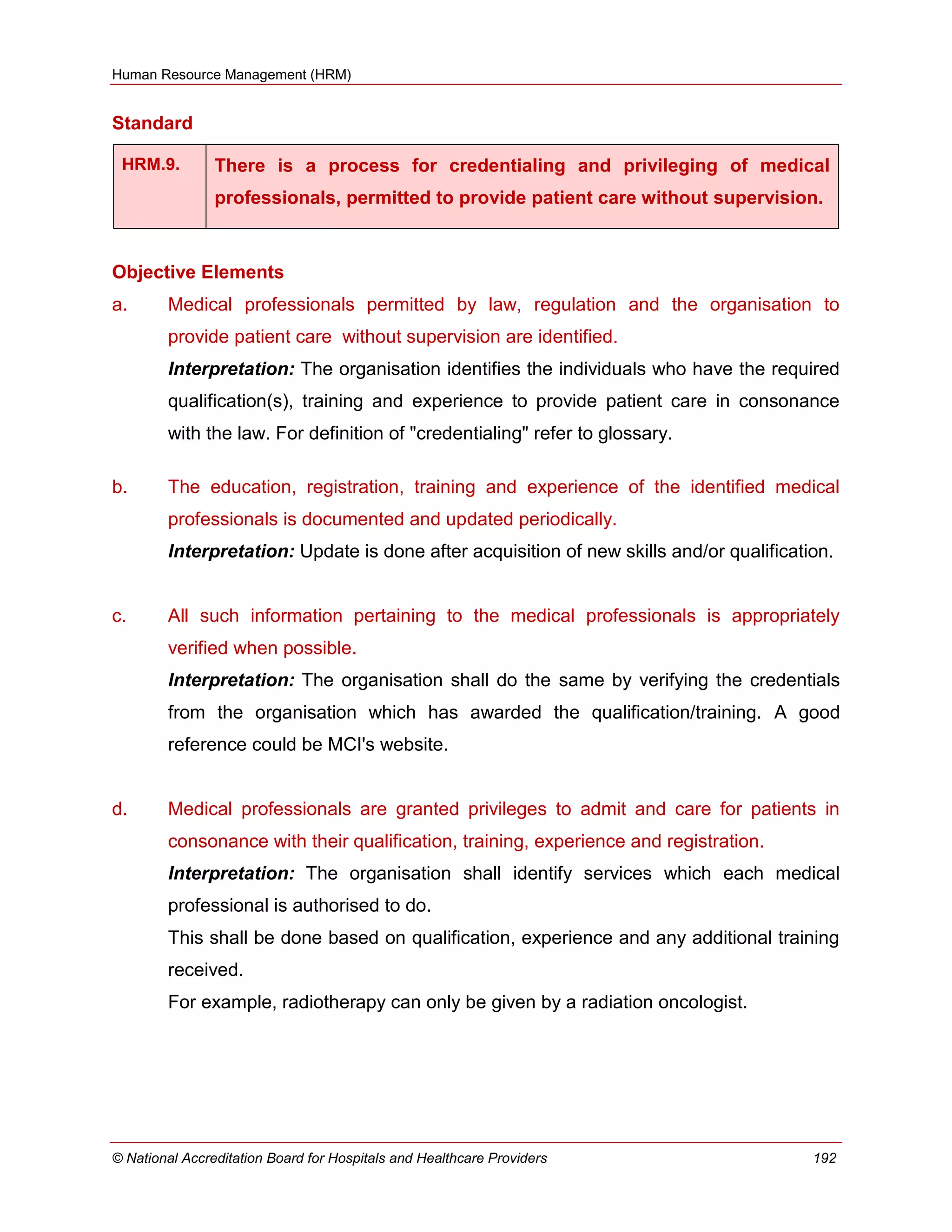 Human Resource Management (HRM)
© National Accreditation Board for Hospitals and Healthcare Providers 192
Standard
HRM.9. There is a process for credentialing and privileging of medical
professionals, permitted to provide patient care without supervision.
Objective Elements
a. Medical professionals permitted by law, regulation and the organisation to
provide patient care without supervision are identified.
Interpretation: The organisation identifies the individuals who have the required
qualification(s), training and experience to provide patient care in consonance
with the law. For definition of "credentialing" refer to glossary.
b. The education, registration, training and experience of the identified medical
professionals is documented and updated periodically.
Interpretation: Update is done after acquisition of new skills and/or qualification.
c. All such information pertaining to the medical professionals is appropriately
verified when possible.
Interpretation: The organisation shall do the same by verifying the credentials
from the organisation which has awarded the qualification/training. A good
reference could be MCI's website.
d. Medical professionals are granted privileges to admit and care for patients in
consonance with their qualification, training, experience and registration.
Interpretation: The organisation shall identify services which each medical
professional is authorised to do.
This shall be done based on qualification, experience and any additional training
received.
For example, radiotherapy can only be given by a radiation oncologist.
 