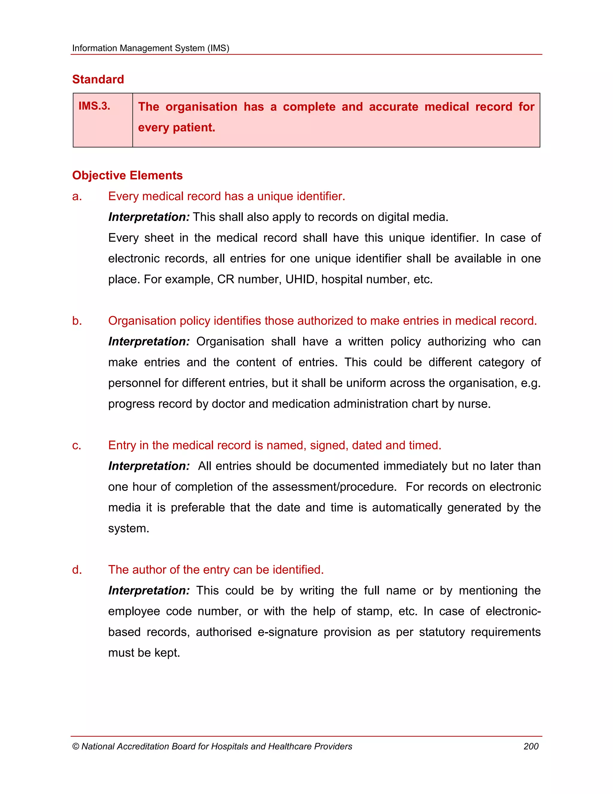 Information Management System (IMS)
© National Accreditation Board for Hospitals and Healthcare Providers 200
Standard
IMS.3. The organisation has a complete and accurate medical record for
every patient.
Objective Elements
a. Every medical record has a unique identifier.
Interpretation: This shall also apply to records on digital media.
Every sheet in the medical record shall have this unique identifier. In case of
electronic records, all entries for one unique identifier shall be available in one
place. For example, CR number, UHID, hospital number, etc.
b. Organisation policy identifies those authorized to make entries in medical record.
Interpretation: Organisation shall have a written policy authorizing who can
make entries and the content of entries. This could be different category of
personnel for different entries, but it shall be uniform across the organisation, e.g.
progress record by doctor and medication administration chart by nurse.
c. Entry in the medical record is named, signed, dated and timed.
Interpretation: All entries should be documented immediately but no later than
one hour of completion of the assessment/procedure. For records on electronic
media it is preferable that the date and time is automatically generated by the
system.
d. The author of the entry can be identified.
Interpretation: This could be by writing the full name or by mentioning the
employee code number, or with the help of stamp, etc. In case of electronic-
based records, authorised e-signature provision as per statutory requirements
must be kept.
 