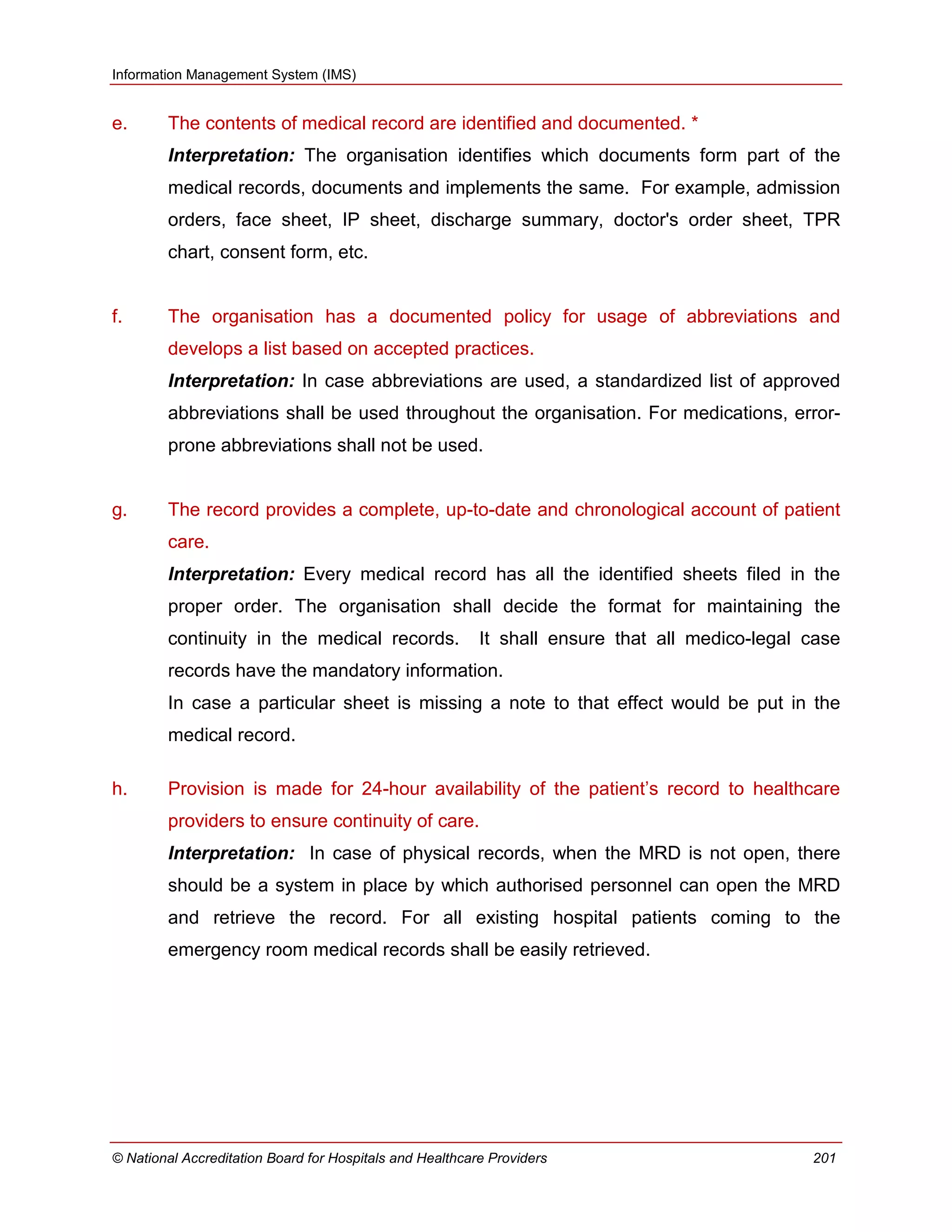 Information Management System (IMS)
© National Accreditation Board for Hospitals and Healthcare Providers 201
e. The contents of medical record are identified and documented. *
Interpretation: The organisation identifies which documents form part of the
medical records, documents and implements the same. For example, admission
orders, face sheet, IP sheet, discharge summary, doctor's order sheet, TPR
chart, consent form, etc.
f. The organisation has a documented policy for usage of abbreviations and
develops a list based on accepted practices.
Interpretation: In case abbreviations are used, a standardized list of approved
abbreviations shall be used throughout the organisation. For medications, error-
prone abbreviations shall not be used.
g. The record provides a complete, up-to-date and chronological account of patient
care.
Interpretation: Every medical record has all the identified sheets filed in the
proper order. The organisation shall decide the format for maintaining the
continuity in the medical records. It shall ensure that all medico-legal case
records have the mandatory information.
In case a particular sheet is missing a note to that effect would be put in the
medical record.
h. Provision is made for 24-hour availability of the patient‘s record to healthcare
providers to ensure continuity of care.
Interpretation: In case of physical records, when the MRD is not open, there
should be a system in place by which authorised personnel can open the MRD
and retrieve the record. For all existing hospital patients coming to the
emergency room medical records shall be easily retrieved.
 