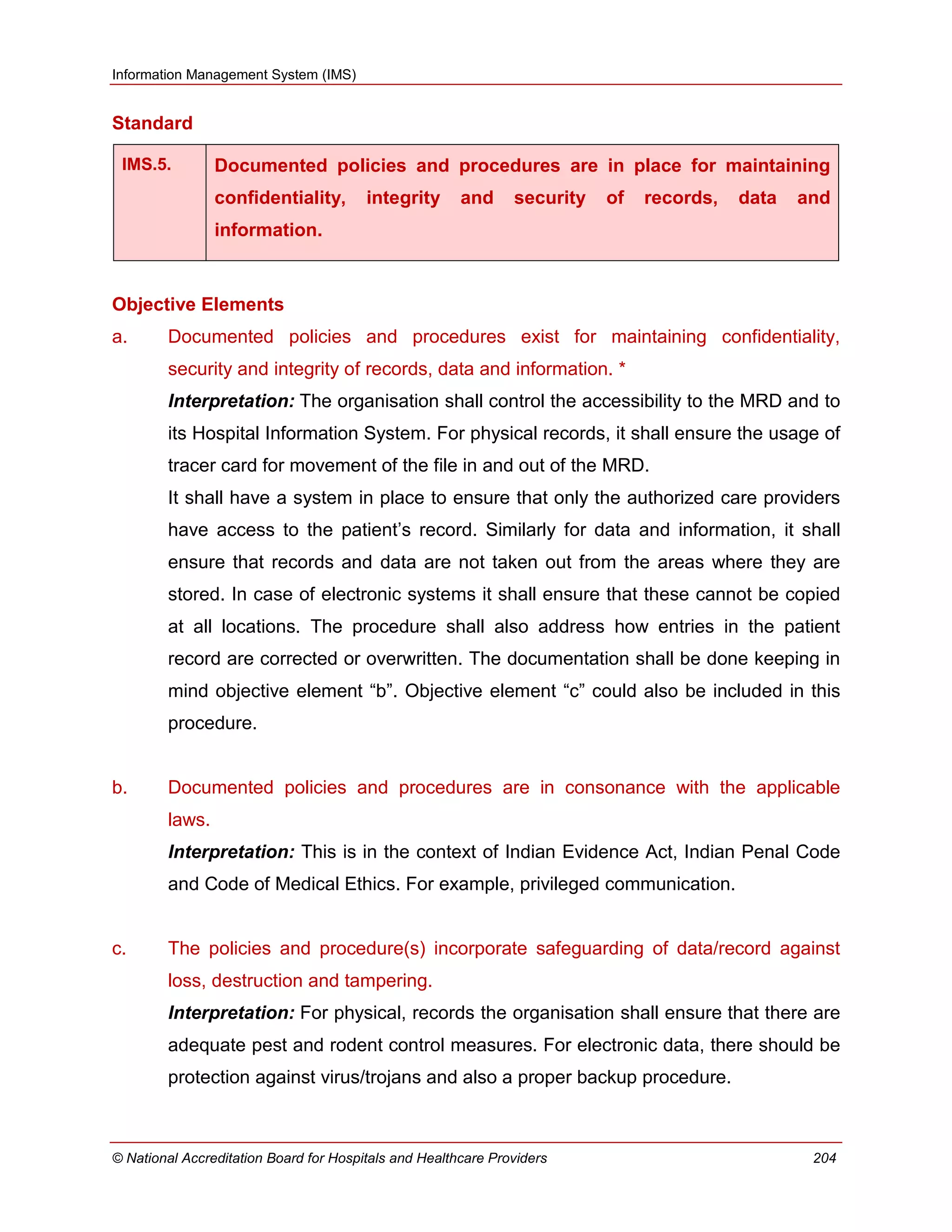 Information Management System (IMS)
© National Accreditation Board for Hospitals and Healthcare Providers 204
Standard
IMS.5. Documented policies and procedures are in place for maintaining
confidentiality, integrity and security of records, data and
information.
Objective Elements
a. Documented policies and procedures exist for maintaining confidentiality,
security and integrity of records, data and information. *
Interpretation: The organisation shall control the accessibility to the MRD and to
its Hospital Information System. For physical records, it shall ensure the usage of
tracer card for movement of the file in and out of the MRD.
It shall have a system in place to ensure that only the authorized care providers
have access to the patient‘s record. Similarly for data and information, it shall
ensure that records and data are not taken out from the areas where they are
stored. In case of electronic systems it shall ensure that these cannot be copied
at all locations. The procedure shall also address how entries in the patient
record are corrected or overwritten. The documentation shall be done keeping in
mind objective element ―b‖. Objective element ―c‖ could also be included in this
procedure.
b. Documented policies and procedures are in consonance with the applicable
laws.
Interpretation: This is in the context of Indian Evidence Act, Indian Penal Code
and Code of Medical Ethics. For example, privileged communication.
c. The policies and procedure(s) incorporate safeguarding of data/record against
loss, destruction and tampering.
Interpretation: For physical, records the organisation shall ensure that there are
adequate pest and rodent control measures. For electronic data, there should be
protection against virus/trojans and also a proper backup procedure.
 