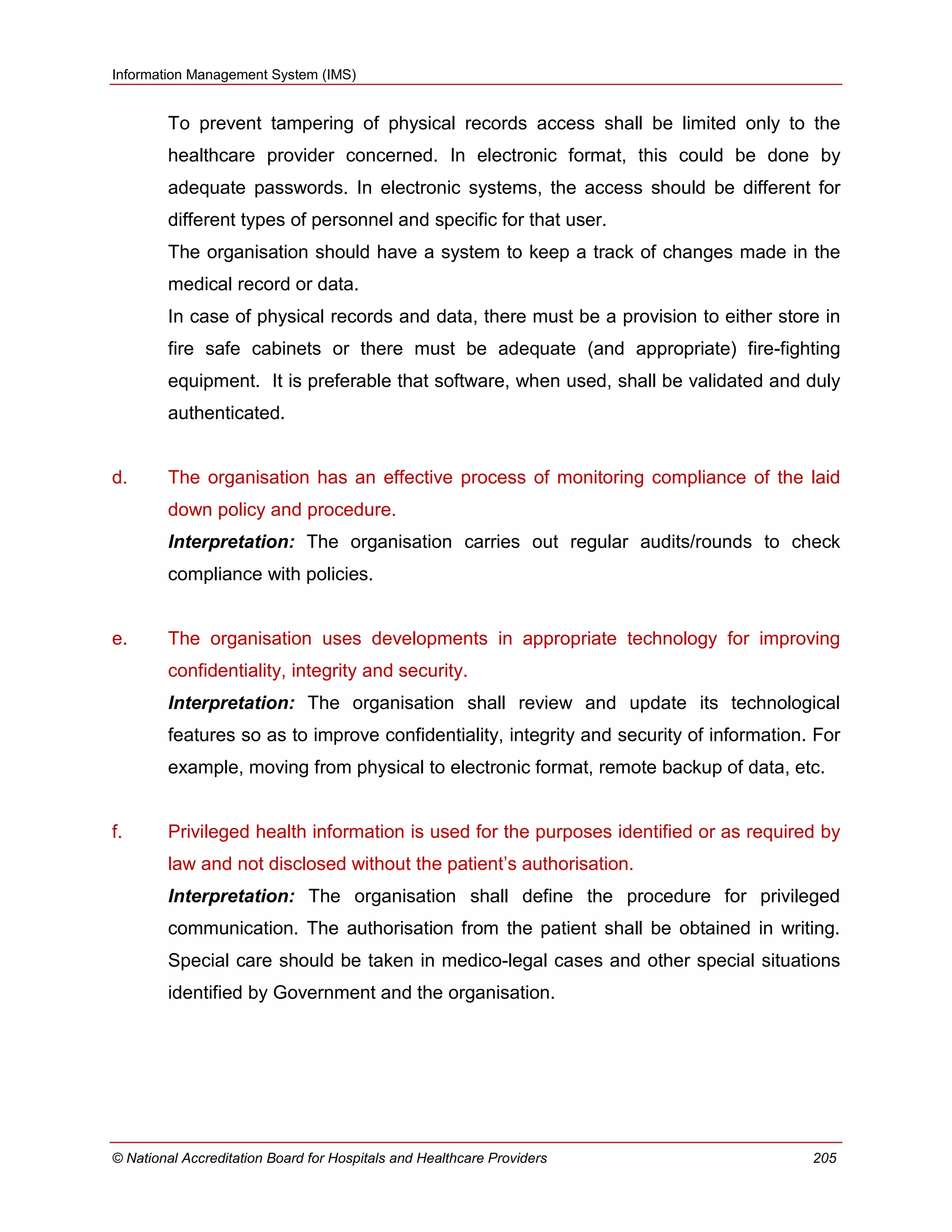 Information Management System (IMS)
© National Accreditation Board for Hospitals and Healthcare Providers 205
To prevent tampering of physical records access shall be limited only to the
healthcare provider concerned. In electronic format, this could be done by
adequate passwords. In electronic systems, the access should be different for
different types of personnel and specific for that user.
The organisation should have a system to keep a track of changes made in the
medical record or data.
In case of physical records and data, there must be a provision to either store in
fire safe cabinets or there must be adequate (and appropriate) fire-fighting
equipment. It is preferable that software, when used, shall be validated and duly
authenticated.
d. The organisation has an effective process of monitoring compliance of the laid
down policy and procedure.
Interpretation: The organisation carries out regular audits/rounds to check
compliance with policies.
e. The organisation uses developments in appropriate technology for improving
confidentiality, integrity and security.
Interpretation: The organisation shall review and update its technological
features so as to improve confidentiality, integrity and security of information. For
example, moving from physical to electronic format, remote backup of data, etc.
f. Privileged health information is used for the purposes identified or as required by
law and not disclosed without the patient‘s authorisation.
Interpretation: The organisation shall define the procedure for privileged
communication. The authorisation from the patient shall be obtained in writing.
Special care should be taken in medico-legal cases and other special situations
identified by Government and the organisation.
 