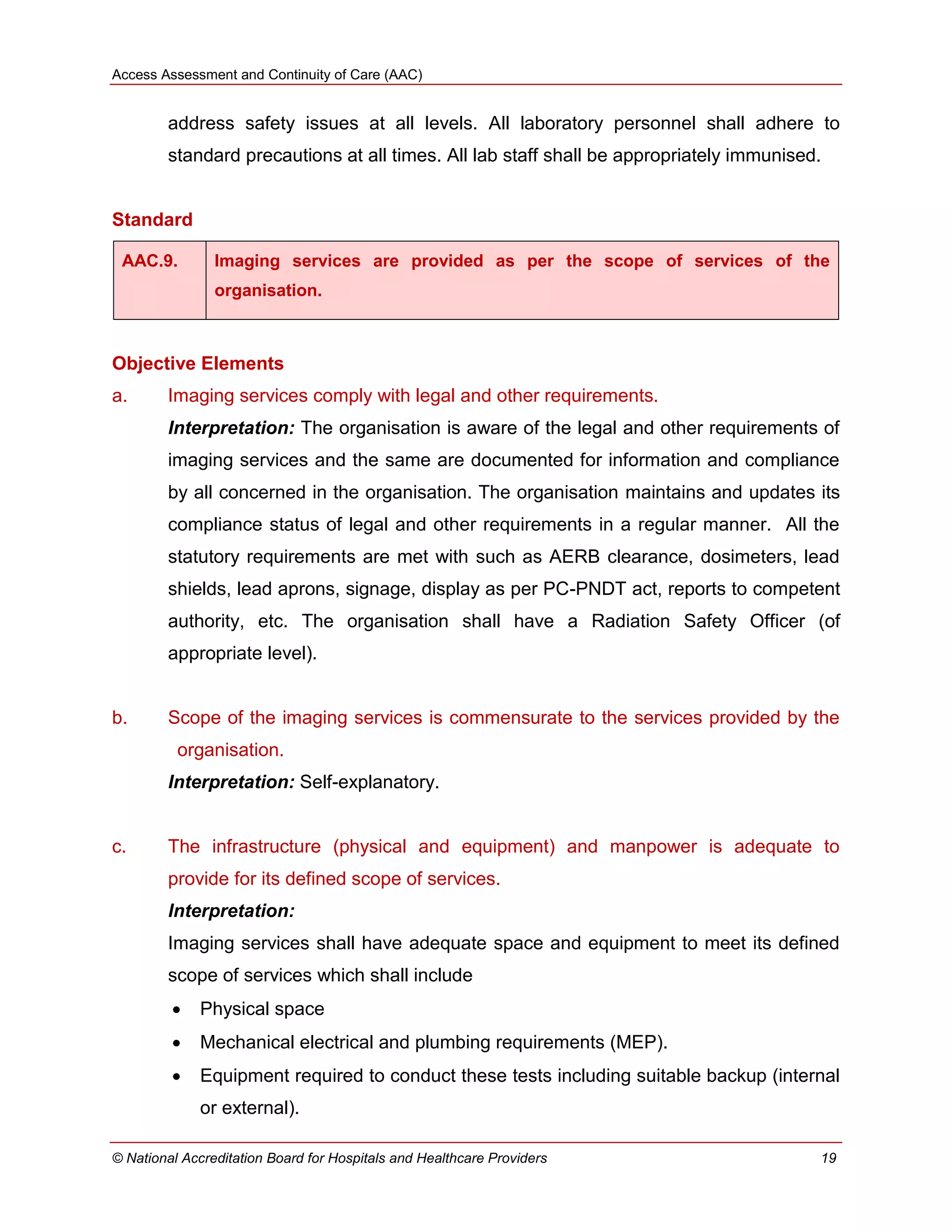 Access Assessment and Continuity of Care (AAC)
© National Accreditation Board for Hospitals and Healthcare Providers 19
address safety issues at all levels. All laboratory personnel shall adhere to
standard precautions at all times. All lab staff shall be appropriately immunised.
Standard
AAC.9. Imaging services are provided as per the scope of services of the
organisation.
Objective Elements
a. Imaging services comply with legal and other requirements.
Interpretation: The organisation is aware of the legal and other requirements of
imaging services and the same are documented for information and compliance
by all concerned in the organisation. The organisation maintains and updates its
compliance status of legal and other requirements in a regular manner. All the
statutory requirements are met with such as AERB clearance, dosimeters, lead
shields, lead aprons, signage, display as per PC-PNDT act, reports to competent
authority, etc. The organisation shall have a Radiation Safety Officer (of
appropriate level).
b. Scope of the imaging services is commensurate to the services provided by the
organisation.
Interpretation: Self-explanatory.
c. The infrastructure (physical and equipment) and manpower is adequate to
provide for its defined scope of services.
Interpretation:
Imaging services shall have adequate space and equipment to meet its defined
scope of services which shall include
 Physical space
 Mechanical electrical and plumbing requirements (MEP).
 Equipment required to conduct these tests including suitable backup (internal
or external).
 