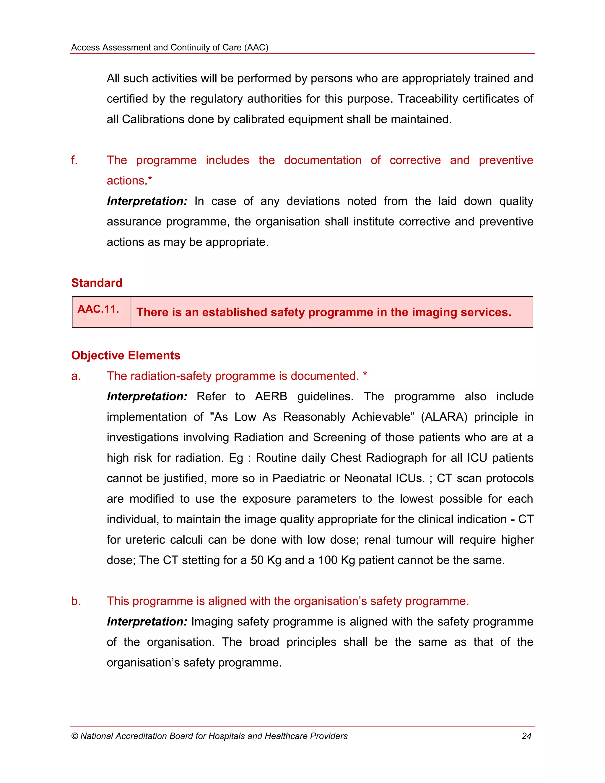 Access Assessment and Continuity of Care (AAC)
© National Accreditation Board for Hospitals and Healthcare Providers 24
All such activities will be performed by persons who are appropriately trained and
certified by the regulatory authorities for this purpose. Traceability certificates of
all Calibrations done by calibrated equipment shall be maintained.
f. The programme includes the documentation of corrective and preventive
actions.*
Interpretation: In case of any deviations noted from the laid down quality
assurance programme, the organisation shall institute corrective and preventive
actions as may be appropriate.
Standard
AAC.11. There is an established safety programme in the imaging services.
Objective Elements
a. The radiation-safety programme is documented. *
Interpretation: Refer to AERB guidelines. The programme also include
implementation of "As Low As Reasonably Achievable‖ (ALARA) principle in
investigations involving Radiation and Screening of those patients who are at a
high risk for radiation. Eg : Routine daily Chest Radiograph for all ICU patients
cannot be justified, more so in Paediatric or Neonatal ICUs. ; CT scan protocols
are modified to use the exposure parameters to the lowest possible for each
individual, to maintain the image quality appropriate for the clinical indication - CT
for ureteric calculi can be done with low dose; renal tumour will require higher
dose; The CT stetting for a 50 Kg and a 100 Kg patient cannot be the same.
b. This programme is aligned with the organisation‘s safety programme.
Interpretation: Imaging safety programme is aligned with the safety programme
of the organisation. The broad principles shall be the same as that of the
organisation‘s safety programme.
 