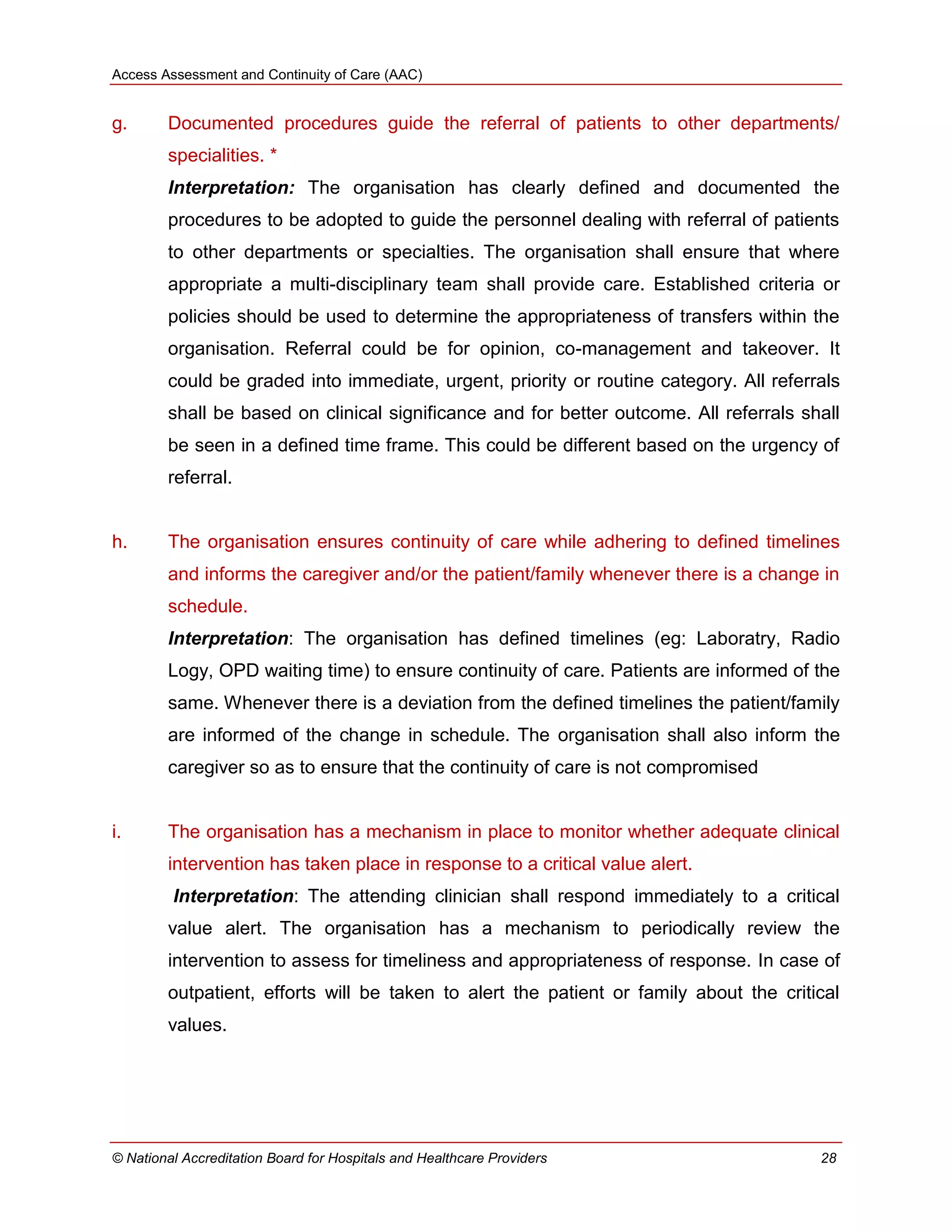 Access Assessment and Continuity of Care (AAC)
© National Accreditation Board for Hospitals and Healthcare Providers 28
g. Documented procedures guide the referral of patients to other departments/
specialities. *
Interpretation: The organisation has clearly defined and documented the
procedures to be adopted to guide the personnel dealing with referral of patients
to other departments or specialties. The organisation shall ensure that where
appropriate a multi-disciplinary team shall provide care. Established criteria or
policies should be used to determine the appropriateness of transfers within the
organisation. Referral could be for opinion, co-management and takeover. It
could be graded into immediate, urgent, priority or routine category. All referrals
shall be based on clinical significance and for better outcome. All referrals shall
be seen in a defined time frame. This could be different based on the urgency of
referral.
h. The organisation ensures continuity of care while adhering to defined timelines
and informs the caregiver and/or the patient/family whenever there is a change in
schedule.
Interpretation: The organisation has defined timelines (eg: Laboratry, Radio
Logy, OPD waiting time) to ensure continuity of care. Patients are informed of the
same. Whenever there is a deviation from the defined timelines the patient/family
are informed of the change in schedule. The organisation shall also inform the
caregiver so as to ensure that the continuity of care is not compromised
i. The organisation has a mechanism in place to monitor whether adequate clinical
intervention has taken place in response to a critical value alert.
Interpretation: The attending clinician shall respond immediately to a critical
value alert. The organisation has a mechanism to periodically review the
intervention to assess for timeliness and appropriateness of response. In case of
outpatient, efforts will be taken to alert the patient or family about the critical
values.
 