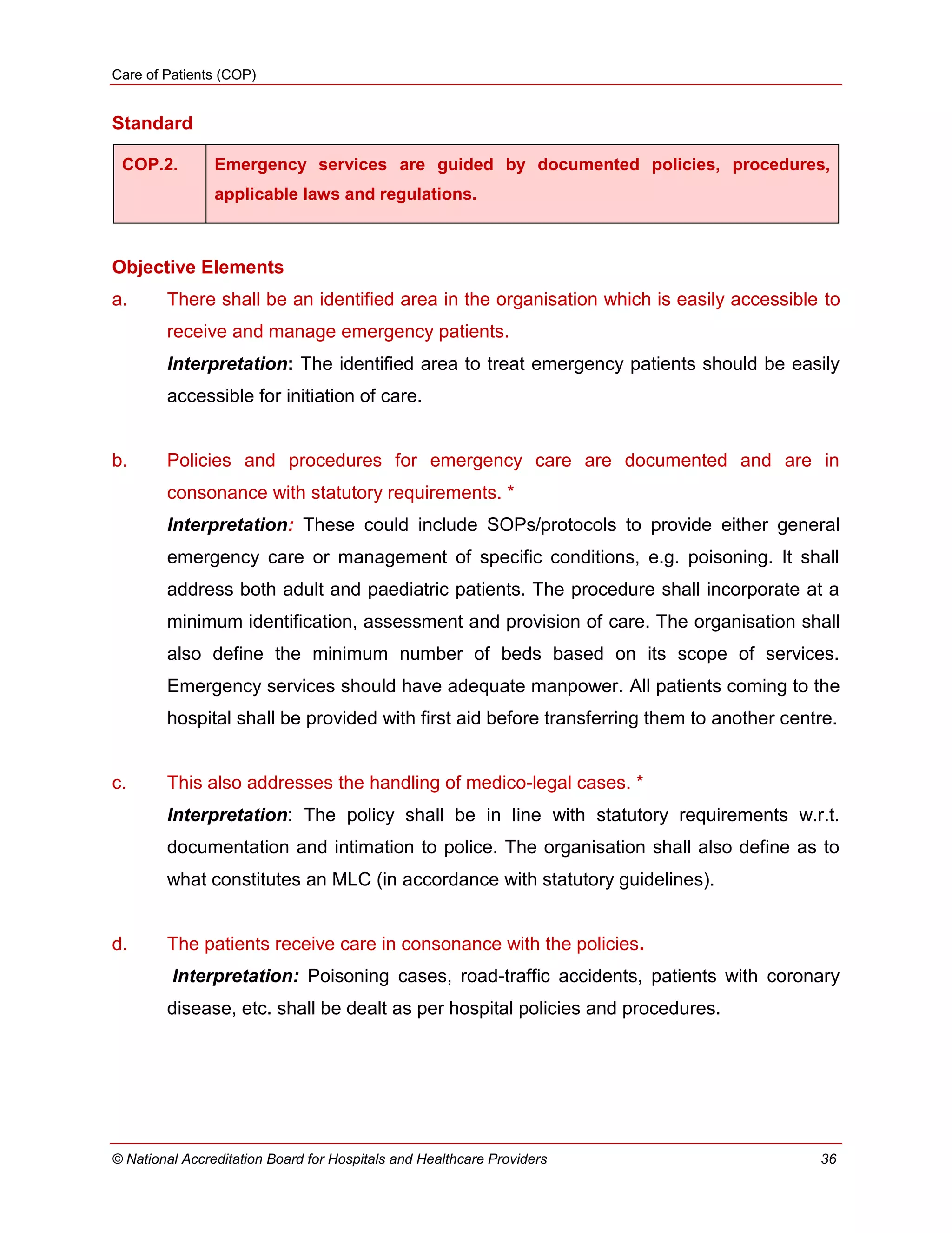 Care of Patients (COP)
© National Accreditation Board for Hospitals and Healthcare Providers 36
Standard
COP.2. Emergency services are guided by documented policies, procedures,
applicable laws and regulations.
Objective Elements
a. There shall be an identified area in the organisation which is easily accessible to
receive and manage emergency patients.
Interpretation: The identified area to treat emergency patients should be easily
accessible for initiation of care.
b. Policies and procedures for emergency care are documented and are in
consonance with statutory requirements. *
Interpretation: These could include SOPs/protocols to provide either general
emergency care or management of specific conditions, e.g. poisoning. It shall
address both adult and paediatric patients. The procedure shall incorporate at a
minimum identification, assessment and provision of care. The organisation shall
also define the minimum number of beds based on its scope of services.
Emergency services should have adequate manpower. All patients coming to the
hospital shall be provided with first aid before transferring them to another centre.
c. This also addresses the handling of medico-legal cases. *
Interpretation: The policy shall be in line with statutory requirements w.r.t.
documentation and intimation to police. The organisation shall also define as to
what constitutes an MLC (in accordance with statutory guidelines).
d. The patients receive care in consonance with the policies.
Interpretation: Poisoning cases, road-traffic accidents, patients with coronary
disease, etc. shall be dealt as per hospital policies and procedures.
 