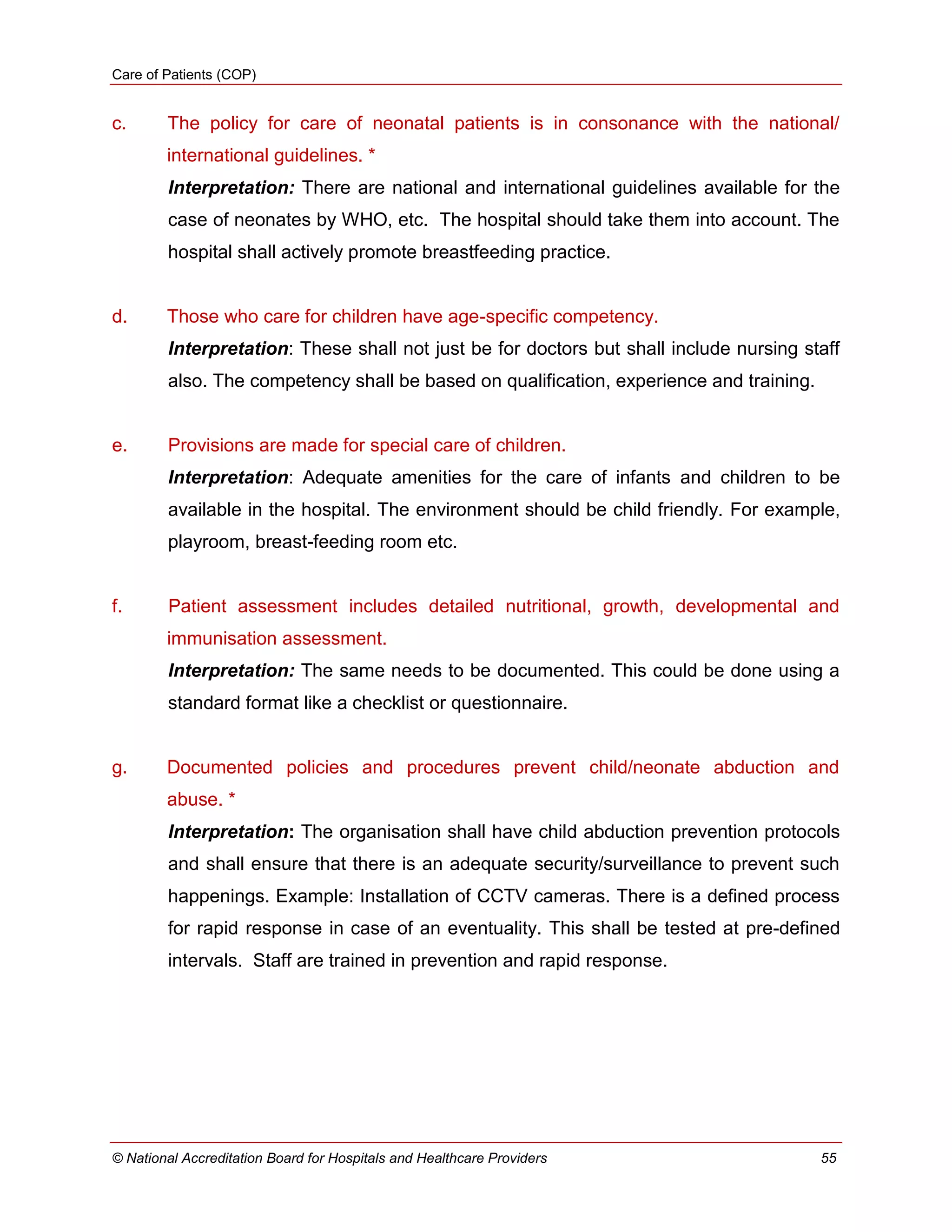 Care of Patients (COP)
© National Accreditation Board for Hospitals and Healthcare Providers 55
c. The policy for care of neonatal patients is in consonance with the national/
international guidelines. *
Interpretation: There are national and international guidelines available for the
case of neonates by WHO, etc. The hospital should take them into account. The
hospital shall actively promote breastfeeding practice.
d. Those who care for children have age-specific competency.
Interpretation: These shall not just be for doctors but shall include nursing staff
also. The competency shall be based on qualification, experience and training.
e. Provisions are made for special care of children.
Interpretation: Adequate amenities for the care of infants and children to be
available in the hospital. The environment should be child friendly. For example,
playroom, breast-feeding room etc.
f. Patient assessment includes detailed nutritional, growth, developmental and
immunisation assessment.
Interpretation: The same needs to be documented. This could be done using a
standard format like a checklist or questionnaire.
g. Documented policies and procedures prevent child/neonate abduction and
abuse. *
Interpretation: The organisation shall have child abduction prevention protocols
and shall ensure that there is an adequate security/surveillance to prevent such
happenings. Example: Installation of CCTV cameras. There is a defined process
for rapid response in case of an eventuality. This shall be tested at pre-defined
intervals. Staff are trained in prevention and rapid response.
 
