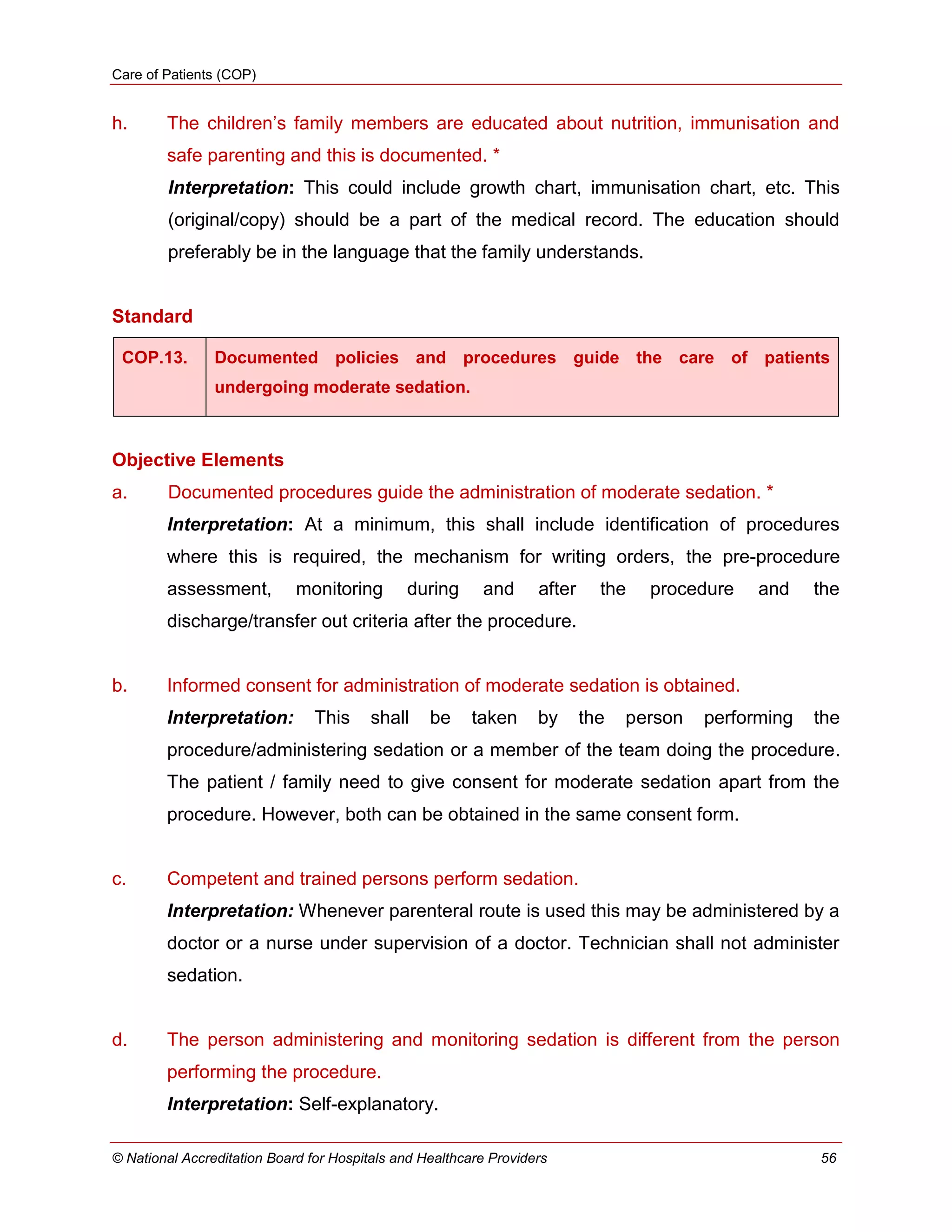 Care of Patients (COP)
© National Accreditation Board for Hospitals and Healthcare Providers 56
h. The children‘s family members are educated about nutrition, immunisation and
safe parenting and this is documented. *
Interpretation: This could include growth chart, immunisation chart, etc. This
(original/copy) should be a part of the medical record. The education should
preferably be in the language that the family understands.
Standard
COP.13. Documented policies and procedures guide the care of patients
undergoing moderate sedation.
Objective Elements
a. Documented procedures guide the administration of moderate sedation. *
Interpretation: At a minimum, this shall include identification of procedures
where this is required, the mechanism for writing orders, the pre-procedure
assessment, monitoring during and after the procedure and the
discharge/transfer out criteria after the procedure.
b. Informed consent for administration of moderate sedation is obtained.
Interpretation: This shall be taken by the person performing the
procedure/administering sedation or a member of the team doing the procedure.
The patient / family need to give consent for moderate sedation apart from the
procedure. However, both can be obtained in the same consent form.
c. Competent and trained persons perform sedation.
Interpretation: Whenever parenteral route is used this may be administered by a
doctor or a nurse under supervision of a doctor. Technician shall not administer
sedation.
d. The person administering and monitoring sedation is different from the person
performing the procedure.
Interpretation: Self-explanatory.
 