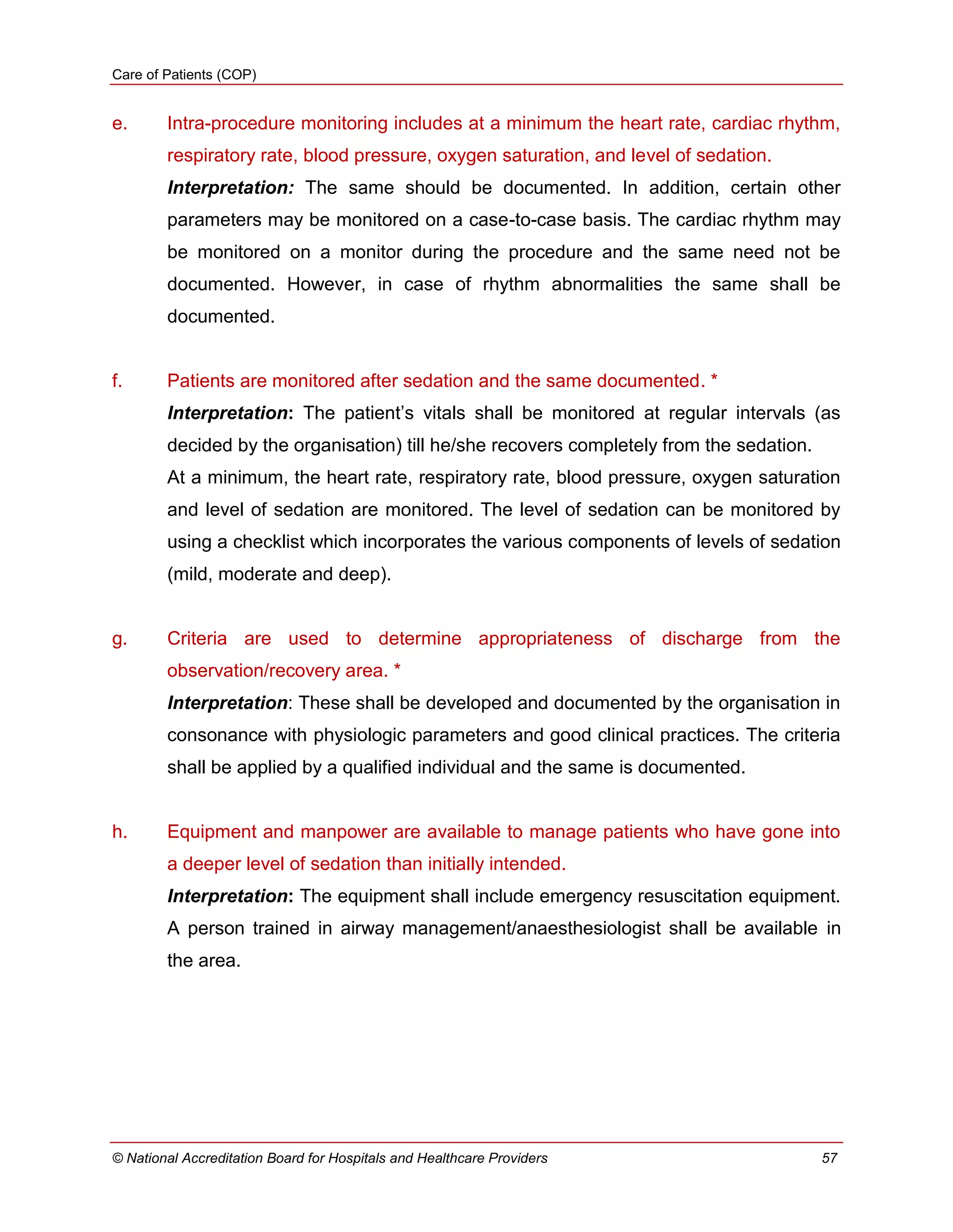 Care of Patients (COP)
© National Accreditation Board for Hospitals and Healthcare Providers 57
e. Intra-procedure monitoring includes at a minimum the heart rate, cardiac rhythm,
respiratory rate, blood pressure, oxygen saturation, and level of sedation.
Interpretation: The same should be documented. In addition, certain other
parameters may be monitored on a case-to-case basis. The cardiac rhythm may
be monitored on a monitor during the procedure and the same need not be
documented. However, in case of rhythm abnormalities the same shall be
documented.
f. Patients are monitored after sedation and the same documented. *
Interpretation: The patient‘s vitals shall be monitored at regular intervals (as
decided by the organisation) till he/she recovers completely from the sedation.
At a minimum, the heart rate, respiratory rate, blood pressure, oxygen saturation
and level of sedation are monitored. The level of sedation can be monitored by
using a checklist which incorporates the various components of levels of sedation
(mild, moderate and deep).
g. Criteria are used to determine appropriateness of discharge from the
observation/recovery area. *
Interpretation: These shall be developed and documented by the organisation in
consonance with physiologic parameters and good clinical practices. The criteria
shall be applied by a qualified individual and the same is documented.
h. Equipment and manpower are available to manage patients who have gone into
a deeper level of sedation than initially intended.
Interpretation: The equipment shall include emergency resuscitation equipment.
A person trained in airway management/anaesthesiologist shall be available in
the area.
 