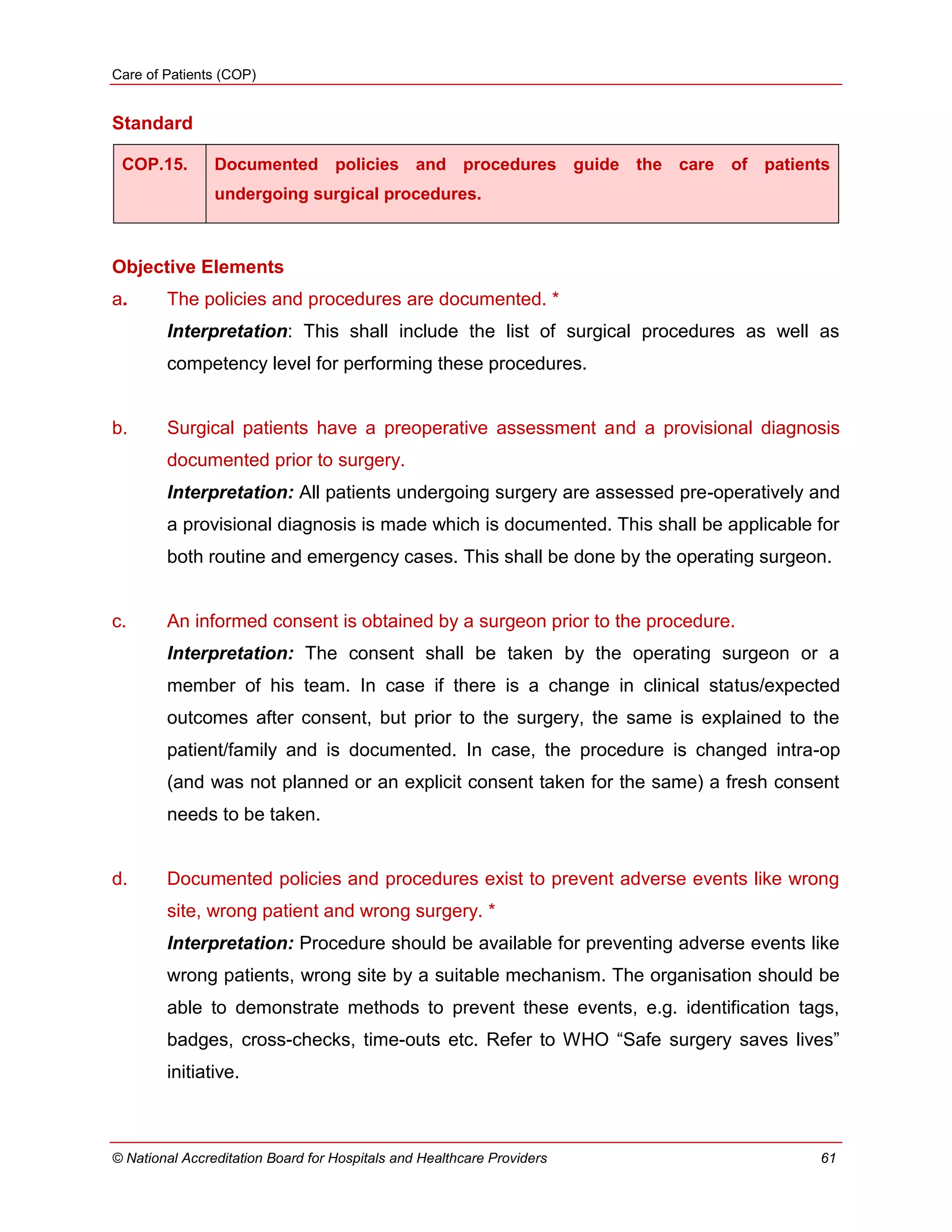 Care of Patients (COP)
© National Accreditation Board for Hospitals and Healthcare Providers 61
Standard
COP.15. Documented policies and procedures guide the care of patients
undergoing surgical procedures.
Objective Elements
a. The policies and procedures are documented. *
Interpretation: This shall include the list of surgical procedures as well as
competency level for performing these procedures.
b. Surgical patients have a preoperative assessment and a provisional diagnosis
documented prior to surgery.
Interpretation: All patients undergoing surgery are assessed pre-operatively and
a provisional diagnosis is made which is documented. This shall be applicable for
both routine and emergency cases. This shall be done by the operating surgeon.
c. An informed consent is obtained by a surgeon prior to the procedure.
Interpretation: The consent shall be taken by the operating surgeon or a
member of his team. In case if there is a change in clinical status/expected
outcomes after consent, but prior to the surgery, the same is explained to the
patient/family and is documented. In case, the procedure is changed intra-op
(and was not planned or an explicit consent taken for the same) a fresh consent
needs to be taken.
d. Documented policies and procedures exist to prevent adverse events like wrong
site, wrong patient and wrong surgery. *
Interpretation: Procedure should be available for preventing adverse events like
wrong patients, wrong site by a suitable mechanism. The organisation should be
able to demonstrate methods to prevent these events, e.g. identification tags,
badges, cross-checks, time-outs etc. Refer to WHO ―Safe surgery saves lives‖
initiative.
 