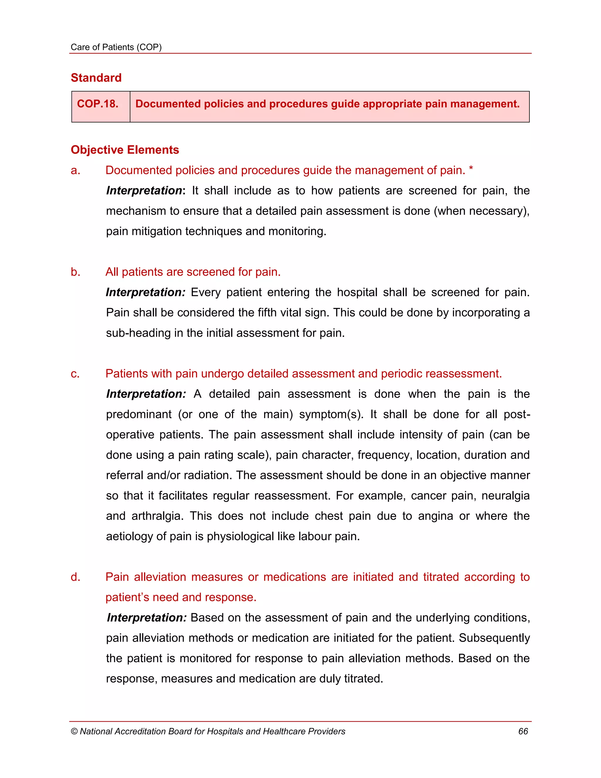 Care of Patients (COP)
© National Accreditation Board for Hospitals and Healthcare Providers 66
Standard
COP.18. Documented policies and procedures guide appropriate pain management.
Objective Elements
a. Documented policies and procedures guide the management of pain. *
Interpretation: It shall include as to how patients are screened for pain, the
mechanism to ensure that a detailed pain assessment is done (when necessary),
pain mitigation techniques and monitoring.
b. All patients are screened for pain.
Interpretation: Every patient entering the hospital shall be screened for pain.
Pain shall be considered the fifth vital sign. This could be done by incorporating a
sub-heading in the initial assessment for pain.
c. Patients with pain undergo detailed assessment and periodic reassessment.
Interpretation: A detailed pain assessment is done when the pain is the
predominant (or one of the main) symptom(s). It shall be done for all post-
operative patients. The pain assessment shall include intensity of pain (can be
done using a pain rating scale), pain character, frequency, location, duration and
referral and/or radiation. The assessment should be done in an objective manner
so that it facilitates regular reassessment. For example, cancer pain, neuralgia
and arthralgia. This does not include chest pain due to angina or where the
aetiology of pain is physiological like labour pain.
d. Pain alleviation measures or medications are initiated and titrated according to
patient‘s need and response.
Interpretation: Based on the assessment of pain and the underlying conditions,
pain alleviation methods or medication are initiated for the patient. Subsequently
the patient is monitored for response to pain alleviation methods. Based on the
response, measures and medication are duly titrated.
 
