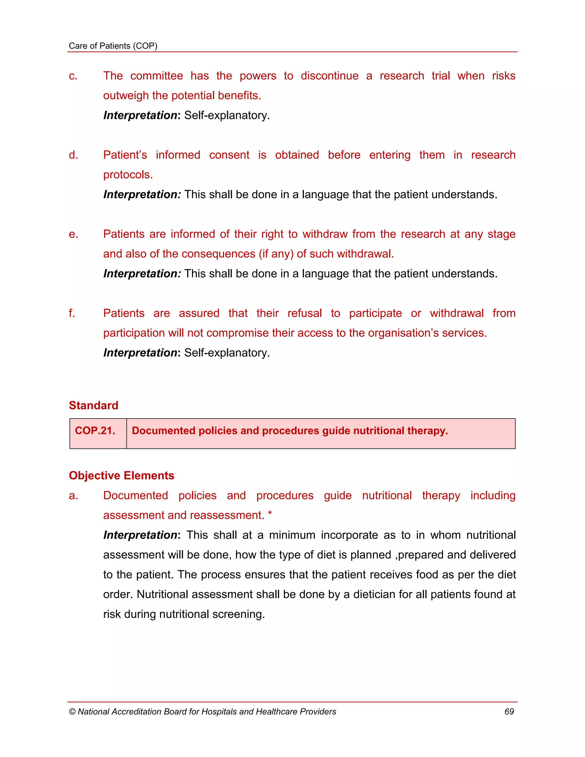Care of Patients (COP)
© National Accreditation Board for Hospitals and Healthcare Providers 69
c. The committee has the powers to discontinue a research trial when risks
outweigh the potential benefits.
Interpretation: Self-explanatory.
d. Patient‘s informed consent is obtained before entering them in research
protocols.
Interpretation: This shall be done in a language that the patient understands.
e. Patients are informed of their right to withdraw from the research at any stage
and also of the consequences (if any) of such withdrawal.
Interpretation: This shall be done in a language that the patient understands.
f. Patients are assured that their refusal to participate or withdrawal from
participation will not compromise their access to the organisation‘s services.
Interpretation: Self-explanatory.
Standard
COP.21. Documented policies and procedures guide nutritional therapy.
Objective Elements
a. Documented policies and procedures guide nutritional therapy including
assessment and reassessment. *
Interpretation: This shall at a minimum incorporate as to in whom nutritional
assessment will be done, how the type of diet is planned ,prepared and delivered
to the patient. The process ensures that the patient receives food as per the diet
order. Nutritional assessment shall be done by a dietician for all patients found at
risk during nutritional screening.
 