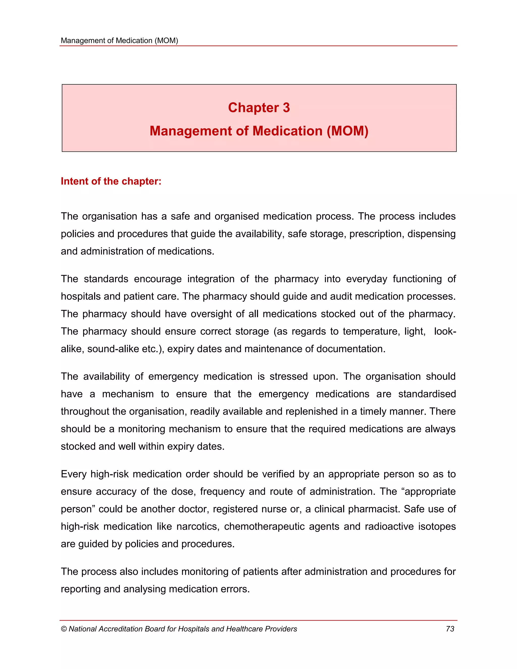 Management of Medication (MOM)
© National Accreditation Board for Hospitals and Healthcare Providers 73
Chapter 3
Management of Medication (MOM)
Intent of the chapter:
The organisation has a safe and organised medication process. The process includes
policies and procedures that guide the availability, safe storage, prescription, dispensing
and administration of medications.
The standards encourage integration of the pharmacy into everyday functioning of
hospitals and patient care. The pharmacy should guide and audit medication processes.
The pharmacy should have oversight of all medications stocked out of the pharmacy.
The pharmacy should ensure correct storage (as regards to temperature, light, look-
alike, sound-alike etc.), expiry dates and maintenance of documentation.
The availability of emergency medication is stressed upon. The organisation should
have a mechanism to ensure that the emergency medications are standardised
throughout the organisation, readily available and replenished in a timely manner. There
should be a monitoring mechanism to ensure that the required medications are always
stocked and well within expiry dates.
Every high-risk medication order should be verified by an appropriate person so as to
ensure accuracy of the dose, frequency and route of administration. The ―appropriate
person‖ could be another doctor, registered nurse or, a clinical pharmacist. Safe use of
high-risk medication like narcotics, chemotherapeutic agents and radioactive isotopes
are guided by policies and procedures.
The process also includes monitoring of patients after administration and procedures for
reporting and analysing medication errors.
 