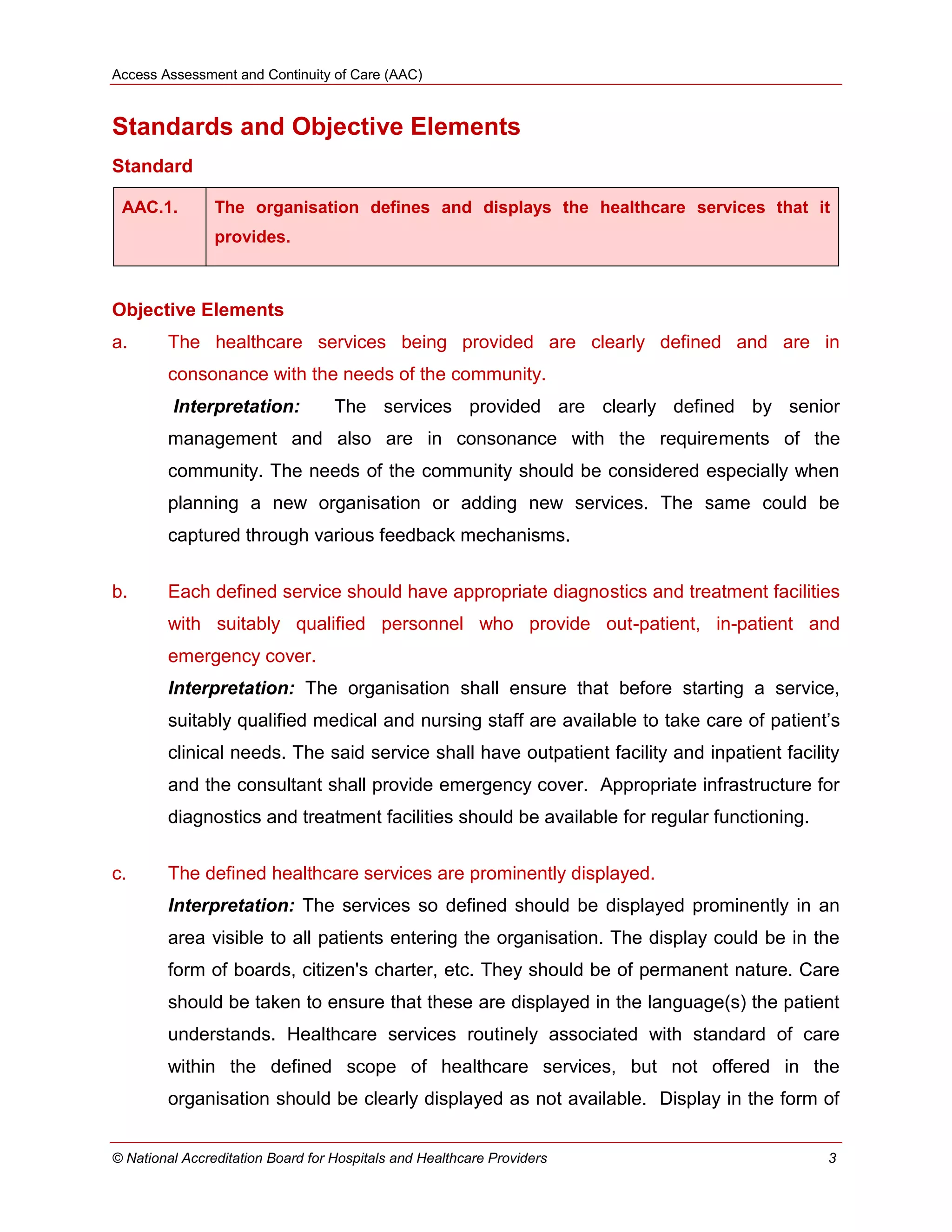 Access Assessment and Continuity of Care (AAC)
© National Accreditation Board for Hospitals and Healthcare Providers 3
Standards and Objective Elements
Standard
AAC.1. The organisation defines and displays the healthcare services that it
provides.
Objective Elements
a. The healthcare services being provided are clearly defined and are in
consonance with the needs of the community.
Interpretation: The services provided are clearly defined by senior
management and also are in consonance with the requirements of the
community. The needs of the community should be considered especially when
planning a new organisation or adding new services. The same could be
captured through various feedback mechanisms.
b. Each defined service should have appropriate diagnostics and treatment facilities
with suitably qualified personnel who provide out-patient, in-patient and
emergency cover.
Interpretation: The organisation shall ensure that before starting a service,
suitably qualified medical and nursing staff are available to take care of patient‘s
clinical needs. The said service shall have outpatient facility and inpatient facility
and the consultant shall provide emergency cover. Appropriate infrastructure for
diagnostics and treatment facilities should be available for regular functioning.
c. The defined healthcare services are prominently displayed.
Interpretation: The services so defined should be displayed prominently in an
area visible to all patients entering the organisation. The display could be in the
form of boards, citizen's charter, etc. They should be of permanent nature. Care
should be taken to ensure that these are displayed in the language(s) the patient
understands. Healthcare services routinely associated with standard of care
within the defined scope of healthcare services, but not offered in the
organisation should be clearly displayed as not available. Display in the form of
 