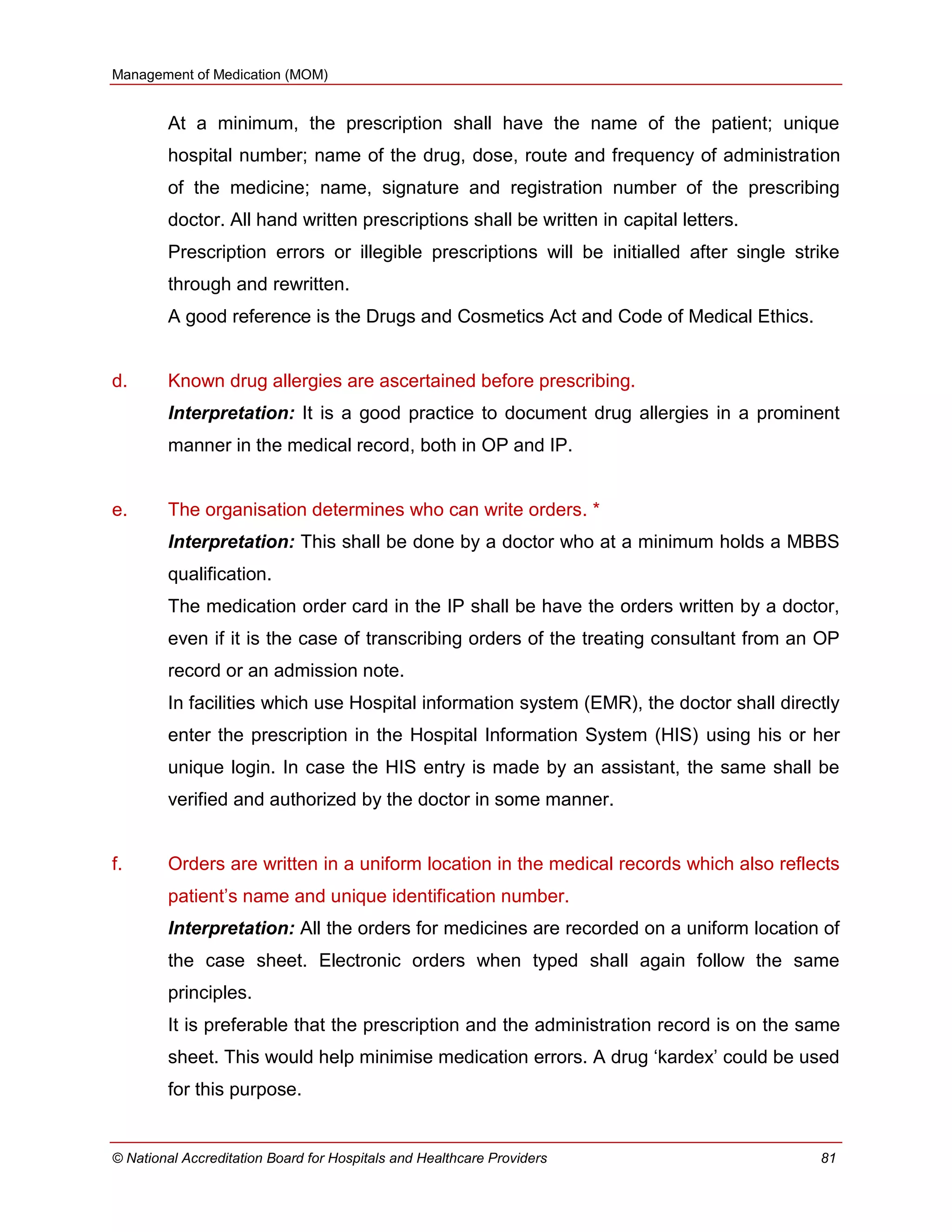Management of Medication (MOM)
© National Accreditation Board for Hospitals and Healthcare Providers 81
At a minimum, the prescription shall have the name of the patient; unique
hospital number; name of the drug, dose, route and frequency of administration
of the medicine; name, signature and registration number of the prescribing
doctor. All hand written prescriptions shall be written in capital letters.
Prescription errors or illegible prescriptions will be initialled after single strike
through and rewritten.
A good reference is the Drugs and Cosmetics Act and Code of Medical Ethics.
d. Known drug allergies are ascertained before prescribing.
Interpretation: It is a good practice to document drug allergies in a prominent
manner in the medical record, both in OP and IP.
e. The organisation determines who can write orders. *
Interpretation: This shall be done by a doctor who at a minimum holds a MBBS
qualification.
The medication order card in the IP shall be have the orders written by a doctor,
even if it is the case of transcribing orders of the treating consultant from an OP
record or an admission note.
In facilities which use Hospital information system (EMR), the doctor shall directly
enter the prescription in the Hospital Information System (HIS) using his or her
unique login. In case the HIS entry is made by an assistant, the same shall be
verified and authorized by the doctor in some manner.
f. Orders are written in a uniform location in the medical records which also reflects
patient‘s name and unique identification number.
Interpretation: All the orders for medicines are recorded on a uniform location of
the case sheet. Electronic orders when typed shall again follow the same
principles.
It is preferable that the prescription and the administration record is on the same
sheet. This would help minimise medication errors. A drug ‗kardex‘ could be used
for this purpose.
 