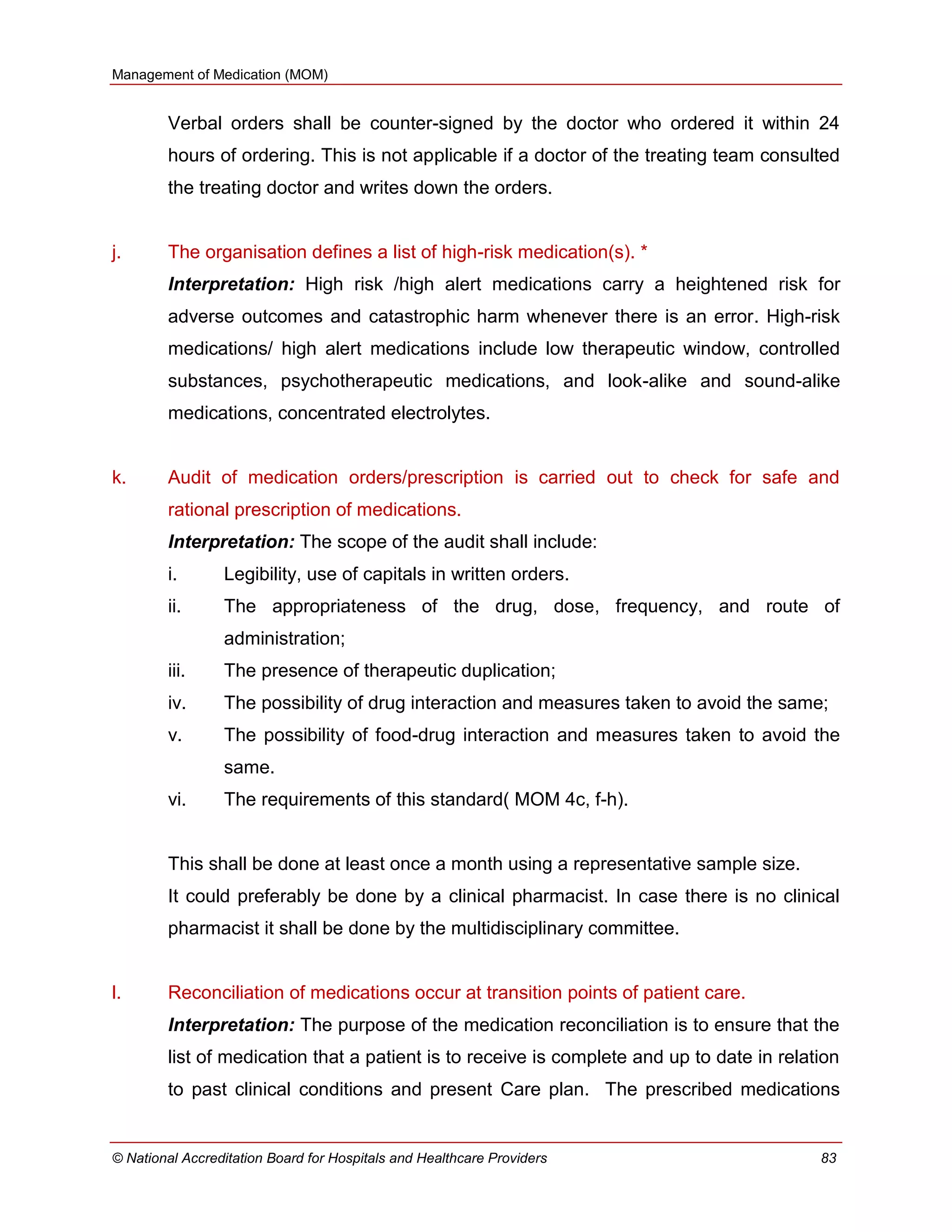 Management of Medication (MOM)
© National Accreditation Board for Hospitals and Healthcare Providers 83
Verbal orders shall be counter-signed by the doctor who ordered it within 24
hours of ordering. This is not applicable if a doctor of the treating team consulted
the treating doctor and writes down the orders.
j. The organisation defines a list of high-risk medication(s). *
Interpretation: High risk /high alert medications carry a heightened risk for
adverse outcomes and catastrophic harm whenever there is an error. High-risk
medications/ high alert medications include low therapeutic window, controlled
substances, psychotherapeutic medications, and look-alike and sound-alike
medications, concentrated electrolytes.
k. Audit of medication orders/prescription is carried out to check for safe and
rational prescription of medications.
Interpretation: The scope of the audit shall include:
i. Legibility, use of capitals in written orders.
ii. The appropriateness of the drug, dose, frequency, and route of
administration;
iii. The presence of therapeutic duplication;
iv. The possibility of drug interaction and measures taken to avoid the same;
v. The possibility of food-drug interaction and measures taken to avoid the
same.
vi. The requirements of this standard( MOM 4c, f-h).
This shall be done at least once a month using a representative sample size.
It could preferably be done by a clinical pharmacist. In case there is no clinical
pharmacist it shall be done by the multidisciplinary committee.
l. Reconciliation of medications occur at transition points of patient care.
Interpretation: The purpose of the medication reconciliation is to ensure that the
list of medication that a patient is to receive is complete and up to date in relation
to past clinical conditions and present Care plan. The prescribed medications
 
