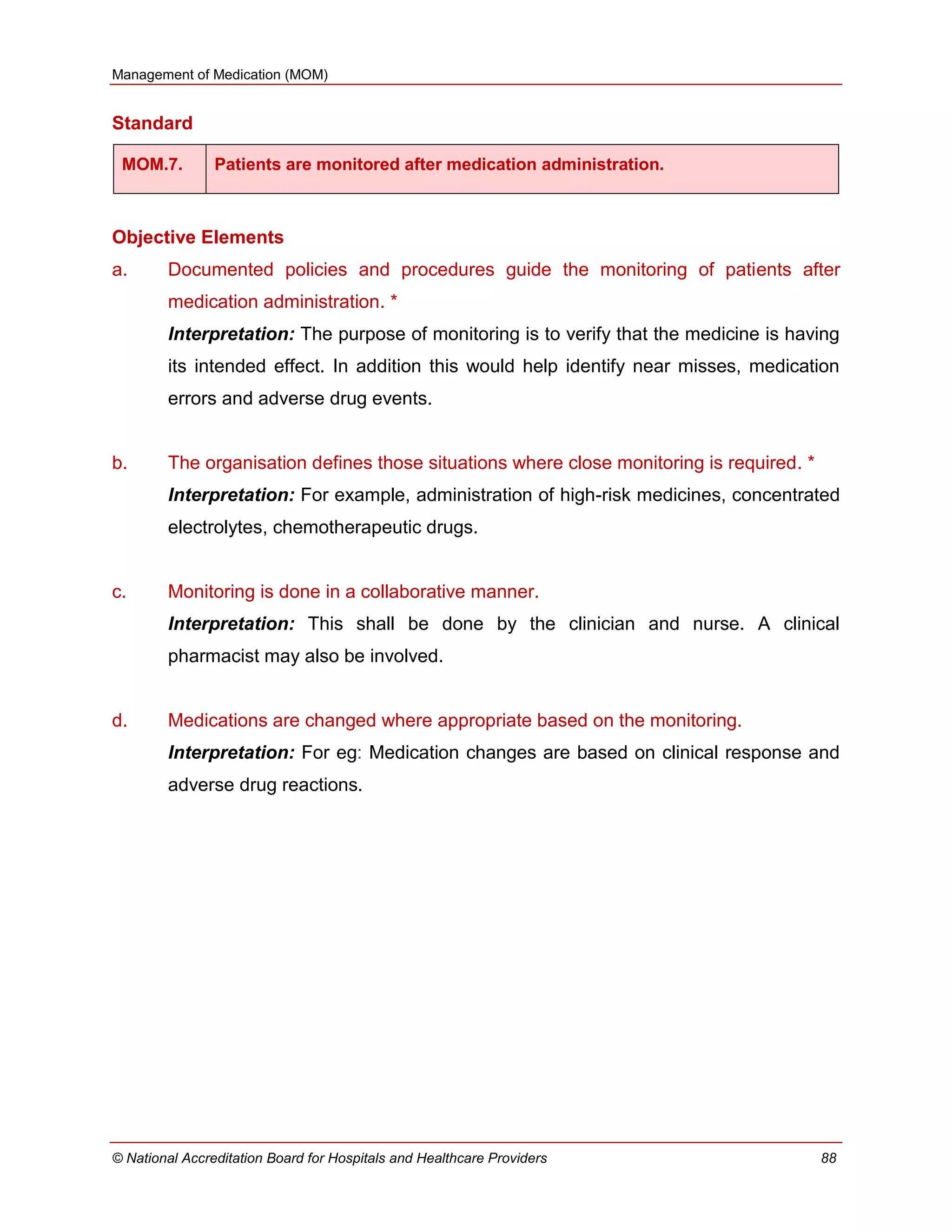 Management of Medication (MOM)
© National Accreditation Board for Hospitals and Healthcare Providers 88
Standard
MOM.7. Patients are monitored after medication administration.
Objective Elements
a. Documented policies and procedures guide the monitoring of patients after
medication administration. *
Interpretation: The purpose of monitoring is to verify that the medicine is having
its intended effect. In addition this would help identify near misses, medication
errors and adverse drug events.
b. The organisation defines those situations where close monitoring is required. *
Interpretation: For example, administration of high-risk medicines, concentrated
electrolytes, chemotherapeutic drugs.
c. Monitoring is done in a collaborative manner.
Interpretation: This shall be done by the clinician and nurse. A clinical
pharmacist may also be involved.
d. Medications are changed where appropriate based on the monitoring.
Interpretation: For eg: Medication changes are based on clinical response and
adverse drug reactions.
 