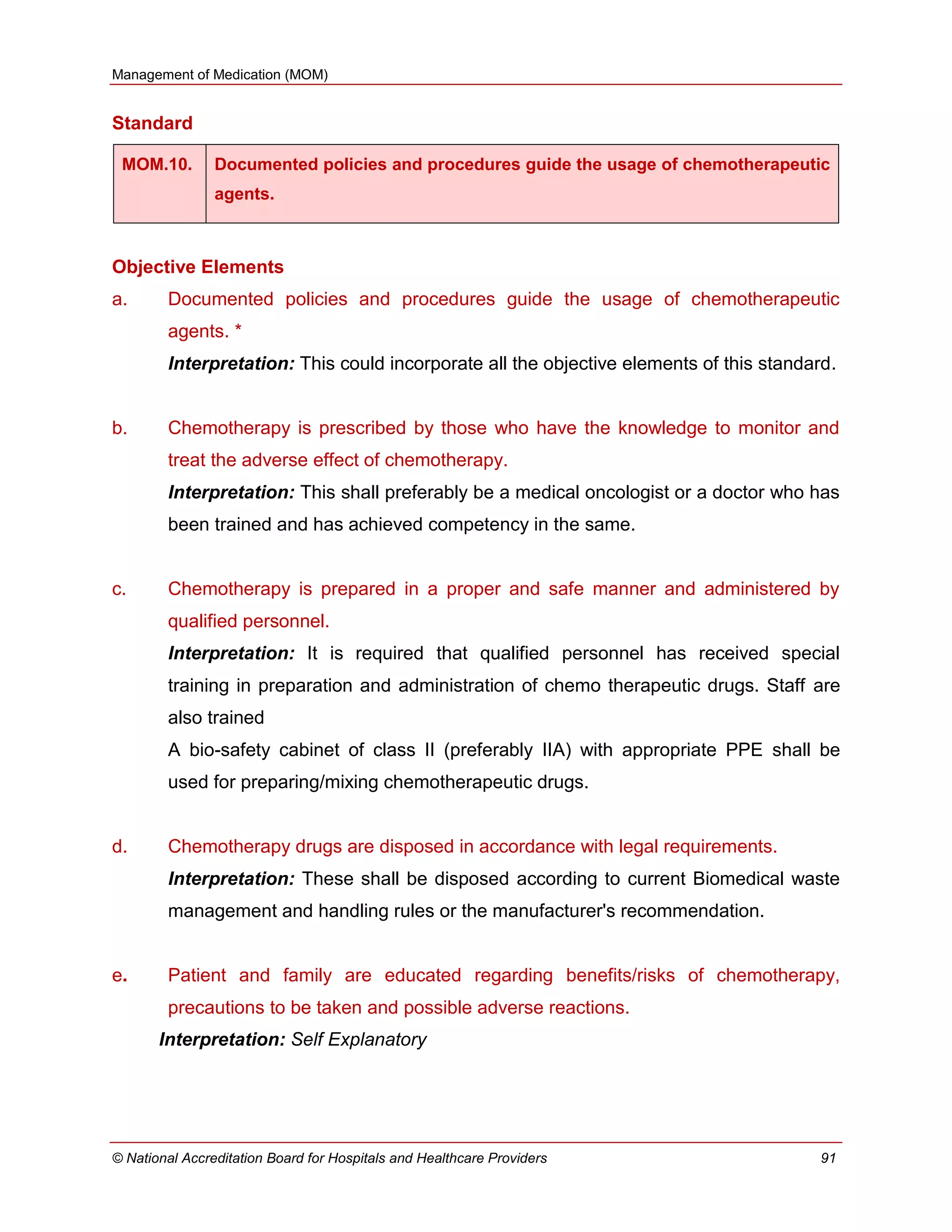 Management of Medication (MOM)
© National Accreditation Board for Hospitals and Healthcare Providers 91
Standard
MOM.10. Documented policies and procedures guide the usage of chemotherapeutic
agents.
Objective Elements
a. Documented policies and procedures guide the usage of chemotherapeutic
agents. *
Interpretation: This could incorporate all the objective elements of this standard.
b. Chemotherapy is prescribed by those who have the knowledge to monitor and
treat the adverse effect of chemotherapy.
Interpretation: This shall preferably be a medical oncologist or a doctor who has
been trained and has achieved competency in the same.
c. Chemotherapy is prepared in a proper and safe manner and administered by
qualified personnel.
Interpretation: It is required that qualified personnel has received special
training in preparation and administration of chemo therapeutic drugs. Staff are
also trained
A bio-safety cabinet of class II (preferably IIA) with appropriate PPE shall be
used for preparing/mixing chemotherapeutic drugs.
d. Chemotherapy drugs are disposed in accordance with legal requirements.
Interpretation: These shall be disposed according to current Biomedical waste
management and handling rules or the manufacturer's recommendation.
e. Patient and family are educated regarding benefits/risks of chemotherapy,
precautions to be taken and possible adverse reactions.
Interpretation: Self Explanatory
 