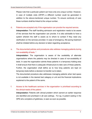 Access Assessment and Continuity of Care (AAC)
© National Accreditation Board for Hospitals and Healthcare Providers 5
Please note that a particular patient can have only one unique number. However,
in case of multiple visits (OP/IP) a different number could be generated in
addition to the above-mentioned unique number. To ensure continuity of care
these numbers shall be linked to the unique number.
d. Patients are accepted only if the organisation can provide the required service.
Interpretation: The staff handling admission and registration needs to be aware
of the services that the organisation can provide. It is also advisable to have a
system wherein the staff is aware as to whom to contact if they need any
clarification on the services provided. In case of emergency, life-saving treatment
shall be initiated before any decision is taken regarding acceptance.
e. The documented policies and procedures also address managing patients during
non-availability of beds. *
Interpretation: The organisation is aware of the availability of alternate
organisations where the patients may be directed in case of non-availability of
beds. In case the organisation admits these patients in a temporary holding area
it shall ensure that there is adequate infrastructure to take care of these patients.
Further, the organisation shall define as to how long patients are kept on
temporary beds before a decision to transfer out is taken.
The documented procedure also addresses managing patients when bed space
is not available in the desired bed category or unit and the financial implications
explained to the patient of the same.
f. Access to the healthcare services in the organisation is prioritised according to
the clinical needs of the patient.
Interpretation: Patients with clinical problem which warrant an earlier response
are identified and prioritised in all care settings. For eg. A patient waiting in the
OPD who complains of giddiness, is seen as soon as possible.
 