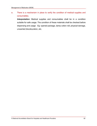 Management of Medication (MOM)
© National Accreditation Board for Hospitals and Healthcare Providers 95
e. There is a mechanism in place to verify the condition of medical supplies and
consumables.
Interpretation: Medical supplies and consumables shall be in a condition
suitable for safe usage. The condition of these materials shall be checked before
dispensing and usage Eg: opened package, damp cotton roll, physical damage,
unwanted discolouration, etc.
 