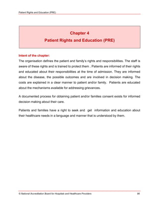 Patient Rights and Education (PRE)
© National Accreditation Board for Hospitals and Healthcare Providers 96
Chapter 4
Patient Rights and Education (PRE)
Intent of the chapter:
The organisation defines the patient and family‘s rights and responsibilities. The staff is
aware of these rights and is trained to protect them . Patients are informed of their rights
and educated about their responsibilities at the time of admission. They are informed
about the disease, the possible outcomes and are involved in decision making. The
costs are explained in a clear manner to patient and/or family. Patients are educated
about the mechanisms available for addressing grievances.
A documented process for obtaining patient and/or families consent exists for informed
decision making about their care.
Patients and families have a right to seek and get information and education about
their healthcare needs in a language and manner that is understood by them.
 