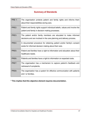 Patient Rights and Education (PRE)
© National Accreditation Board for Hospitals and Healthcare Providers 97
Summary of Standards
PRE 1: The organisation protects patient and family rights and informs them
about their responsibilities during care.
PRE2: Patient and family rights support individual beliefs, values and involve the
patient and family in decision making processes.
PRE3: The patient and/or family members are educated to make informed
decisions and are involved in the care planning and delivery process.
PRE4: A documented procedure for obtaining patient and/or family‘s consent
exists for informed decision making about their care.
PRE5: Patient and families have a right to information and education about their
healthcare needs.
PRE6: Patients and families have a right to information on expected costs.
PRE7: The organisation has a mechanism to capture patient‘s feedback and
redressal of complaints.
PRE8: The organisation has a system for effective communication with patients
and / or families.
* This implies that this objective element requires documentation.
 
