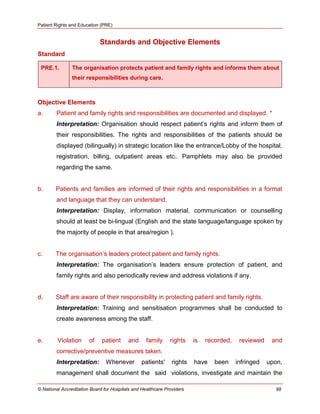 Patient Rights and Education (PRE)
© National Accreditation Board for Hospitals and Healthcare Providers 98
Standards and Objective Elements
Standard
PRE.1. The organisation protects patient and family rights and informs them about
their responsibilities during care.
Objective Elements
a. Patient and family rights and responsibilities are documented and displayed. *
Interpretation: Organisation should respect patient‘s rights and inform them of
their responsibilities. The rights and responsibilities of the patients should be
displayed (bilingually) in strategic location like the entrance/Lobby of the hospital,
registration, billing, outpatient areas etc.. Pamphlets may also be provided
regarding the same.
b. Patients and families are informed of their rights and responsibilities in a format
and language that they can understand.
Interpretation: Display, information material, communication or counselling
should at least be bi-lingual (English and the state language/language spoken by
the majority of people in that area/region ).
c. The organisation‘s leaders protect patient and family rights.
Interpretation: The organisation‘s leaders ensure protection of patient, and
family rights and also periodically review and address violations if any.
d. Staff are aware of their responsibility in protecting patient and family rights.
Interpretation: Training and sensitisation programmes shall be conducted to
create awareness among the staff.
e. Violation of patient and family rights is recorded, reviewed and
corrective/preventive measures taken.
Interpretation: Whenever patients' rights have been infringed upon,
management shall document the said violations, investigate and maintain the
 