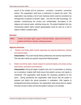 Patient Rights and Education (PRE)
© National Accreditation Board for Hospitals and Healthcare Providers 99
record of the incident and its outcomes – correction / corrective / preventive
actions. The organisation shall have a mechanism to capture the same. The
organisation may develop a list of such instances which could be considered as
infringements of patients & families‘ rights and train the staff accordingly. For
example, compromising the privacy and confidentiality, dis-respect to the
religious and cultural needs, soliciting money etc. The patient feedback form (by
incorporating patient rights worded appropriately) could be used as a tool to
capture violation of patient rights.
Standard
PRE.2. Patient and family rights support individual beliefs, values and involve the
patient and family in decision making processes.
Objective Elements
a. Patients and family rights include respecting any special preferences, spiritual
and cultural needs.
Interpretation: This could include dietary preferences and worship requirements.
This may also include any specific requirement following death
b. Patient and family rights include respect for personal dignity and privacy during
examination, procedures and treatment.
Interpretation: During all stages of patient care, be it in examination or carrying
out a procedure, hospital staff shall ensure that patient‘s privacy and dignity is
maintained. The organisation shall develop the necessary guidelines for the
same. During procedures the organisation shall ensure that the patient is
exposed just before the actual procedure is undertaken. With regards to
photographs/recording procedures, the organisation shall ensure that an explicit
informed consent is taken and that the patient‘s identity is not revealed.
 