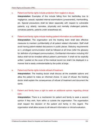 Patient Rights and Education (PRE)
© National Accreditation Board for Hospitals and Healthcare Providers 100
c. Patient and family rights include protection from neglect or abuse.
Interpretation: Examples of this include falling from the bed/trolley due to
negligence, assault, repeated internal examinations (unwarranted), manhandling,
etc. Special precautions shall be taken especially with respect to vulnerable
patients, e.g. elderly, neonates, physically and mentally challenged patients,
comatose patients, patients under anaesthesia etc.
d. Patient and family rights include treating patient information as confidential.
Interpretation: The organisation and the treating team shall take effective
measures to maintain confidentiality of all patient related information. Staff shall
avoid having patient-related discussions in public places. Statutory requirements
w.r.t. privileged communication shall be followed at all times (refer the glossary
for definition of privileged communication). Confidential information including HIV
status shall not be revealed without patient‘s permission. It shall not be explicitly
written / pasted on the cover of the medical record nor shall it be displayed in a
manner that is easily understandable by the public at large.
e. Patient and family rights include refusal of treatment.
Interpretation: The treating doctor shall discuss all the available options and
allow the patient to make an informed choice. In case of refusal, the treating
doctor shall explain the consequences of refusal of treatment and document the
same.
f. Patient and family have a right to seek an additional opinion regarding clinical
care.
Interpretation: There is a mechanism for patient and family to seek a second
opinion if they wish, from within or outside the organisation. The organisation
shall respect the decision of the patient and family in this regard. The
organisation shall allow access to all relevant information or clinical evaluation.
 