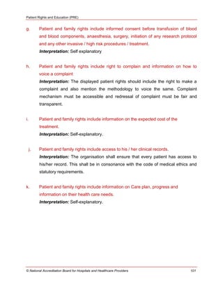 Patient Rights and Education (PRE)
© National Accreditation Board for Hospitals and Healthcare Providers 101
g. Patient and family rights include informed consent before transfusion of blood
and blood components, anaesthesia, surgery, initiation of any research protocol
and any other invasive / high risk procedures / treatment.
Interpretation: Self explanatory
h. Patient and family rights include right to complain and information on how to
voice a complaint
Interpretation: The displayed patient rights should include the right to make a
complaint and also mention the methodology to voice the same. Complaint
mechanism must be accessible and redressal of complaint must be fair and
transparent.
i. Patient and family rights include information on the expected cost of the
treatment.
Interpretation: Self-explanatory.
j. Patient and family rights include access to his / her clinical records.
Interpretation: The organisation shall ensure that every patient has access to
his/her record. This shall be in consonance with the code of medical ethics and
statutory requirements.
k. Patient and family rights include information on Care plan, progress and
information on their health care needs.
Interpretation: Self-explanatory.
 
